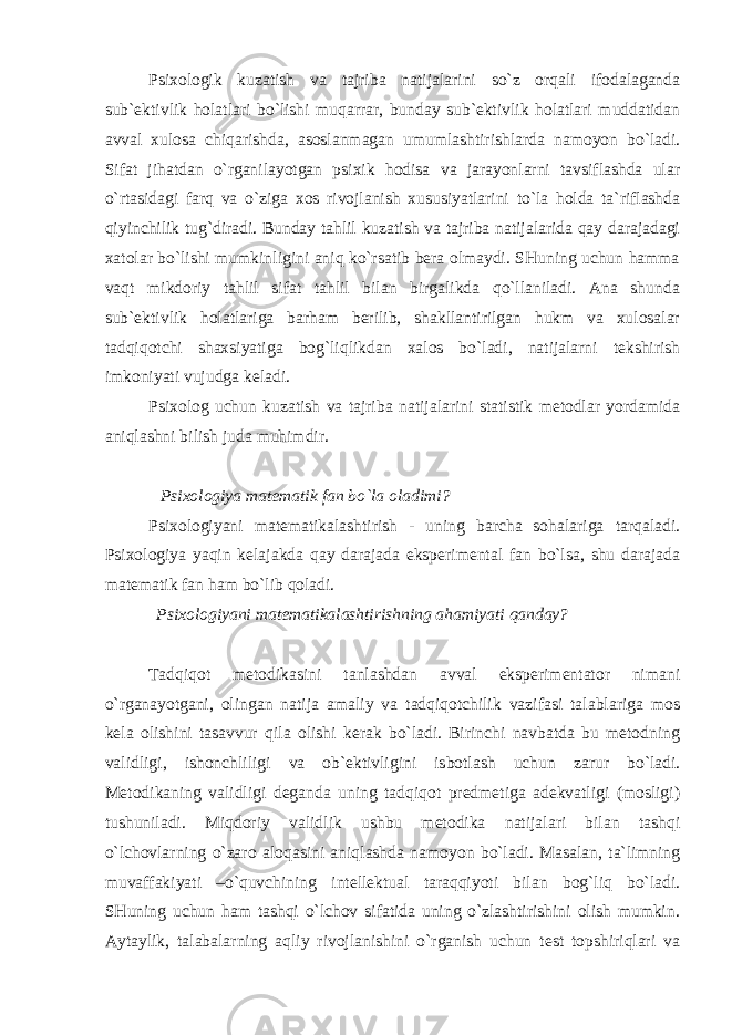 Psixologik kuzatish va tajriba natijalarini so`z orqali ifodalaganda sub`ektivlik holatlari bo`lishi muqarrar, bunday sub`ektivlik holatlari muddatidan avval xulosa chiqarishda, asoslanmagan umumlashtirishlarda namoyon bo`ladi. Sifat jihatdan o`rganilayotgan psixik hodisa va jarayonlarni tavsiflashda ular o`rtasidagi farq va o`ziga xos rivojlanish xususiyatlarini to`la holda ta`riflashda qiyinchilik tug`diradi. Bunday tahlil kuzatish va tajriba natijalarida qay darajadagi xatolar bo`lishi mumkinligini aniq ko`rsatib bera olmaydi. SHuning uchun hamma vaqt mikdoriy tahlil sifat tahlil bilan birgalikda qo`llaniladi. Ana shunda sub`ektivlik holatlariga barham berilib, shakllantirilgan hukm va xulosalar tadqiqotchi shaxsiyatiga bog`liqlikdan xalos bo`ladi, natijalarni tekshirish imkoniyati vujudga keladi. Psixolog uchun kuzatish va tajriba natijalarini statistik metodlar yordamida aniqlashni bilish juda muhimdir. Psixologiya matematik fan bo`la oladimi? Psixologiyani matematikalashtirish - uning barcha sohalariga tarqaladi. Psixologiya yaqin kelajakda qay darajada eksperimental fan bo`lsa, shu darajada matematik fan ham bo`lib qoladi. Psixologiyani matematikalashtirishning ahamiyati qanday? Tadqiqot metodikasini tanlashdan avval eksperimentator nimani o`rganayotgani, olingan natija amaliy va tadqiqotchilik vazifasi talablariga mos kela olishini tasavvur qila olishi kerak bo`ladi. Birinchi navbatda bu metodning validligi, ishonchliligi va ob`ektivligini isbotlash uchun zarur bo`ladi. Metodikaning validligi deganda uning tadqiqot predmetiga adekvatligi (mosligi) tushuniladi. Miqdoriy validlik ushbu metodika natijalari bilan tashqi o`lchovlarning o`zaro aloqasini aniqlashda namoyon bo`ladi. Masalan, ta`limning muvaffakiyati –o`quvchining intellektual taraqqiyoti bilan bog`liq bo`ladi. SHuning uchun ham tashqi o`lchov sifatida uning o`zlashtirishini olish mumkin. Aytaylik, talabalarning aqliy rivojlanishini o`rganish uchun test topshiriqlari va 