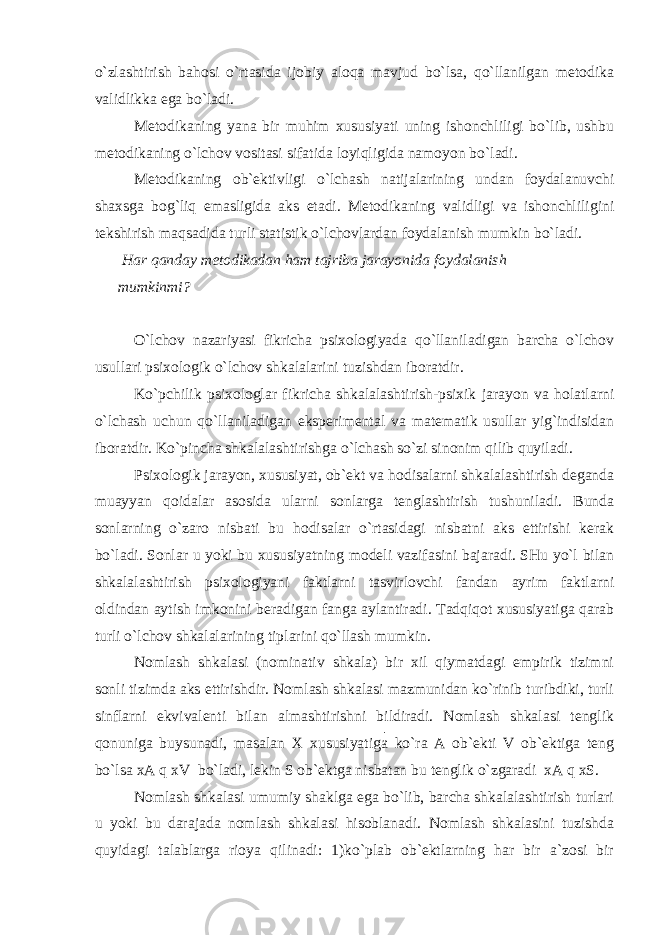 o`zlashtirish bahosi o`rtasida ijobiy aloqa mavjud bo`lsa, qo`llanilgan metodika validlikka ega bo`ladi. Metodikaning yana bir muhim xususiyati uning ishonchliligi bo`lib, ushbu metodikaning o`lchov vositasi sifatida loyiqligida namoyon bo`ladi. Metodikaning ob`ektivligi o`lchash natijalarining undan foydalanuvchi shaxsga bog`liq emasligida aks etadi. Metodikaning validligi va ishonchliligini tekshirish maqsadida turli statistik o`lchovlardan foydalanish mumkin bo`ladi. Har qanday metodikadan ham tajriba jarayonida foydalanish mumkinmi? O`lchov nazariyasi fikricha psixologiyada qo`llaniladigan barcha o`lchov usullari psixologik o`lchov shkalalarini tuzishdan iboratdir. Ko`pchilik psixologlar fikricha shkalalashtirish-psixik jarayon va holatlarni o`lchash uchun qo`llaniladigan eksperimental va matematik usullar yig`indisidan iboratdir. Ko`pincha shkalalashtirishga o`lchash so`zi sinonim qilib quyiladi. Psixologik jarayon, xususiyat, ob`ekt va hodisalarni shkalalashtirish deganda muayyan qoidalar asosida ularni sonlarga tenglashtirish tushuniladi. Bunda sonlarning o`zaro nisbati bu hodisalar o`rtasidagi nisbatni aks ettirishi kerak bo`ladi. Sonlar u yoki bu xususiyatning modeli vazifasini bajaradi. SHu yo`l bilan shkalalashtirish psixologiyani faktlarni tasvirlovchi fandan ayrim faktlarni oldindan aytish imkonini beradigan fanga aylantiradi. Tadqiqot xususiyatiga qarab turli o`lchov shkalalarining tiplarini qo`llash mumkin. Nomlash shkalasi (nominativ shkala) bir xil qiymatdagi empirik tizimni sonli tizimda aks ettirishdir. Nomlash shkalasi mazmunidan ko`rinib turibdiki, turli sinflarni ekvivalenti bilan almashtirishni bildiradi. Nomlash shkalasi tenglik qonuniga buysunadi, masalan X xususiyatiga ko`ra A ob`ekti V ob`ektiga teng bo`lsa xA q xV bo`ladi, lekin S ob`ektga nisbatan bu tenglik o`zgaradi xA q xS. Nomlash shkalasi umumiy shaklga ega bo`lib, barcha shkalalashtirish turlari u yoki bu darajada nomlash shkalasi hisoblanadi. Nomlash shkalasini tuzishda quyidagi talablarga rioya qilinadi: 1)ko`plab ob`ektlarning har bir a`zosi bir 