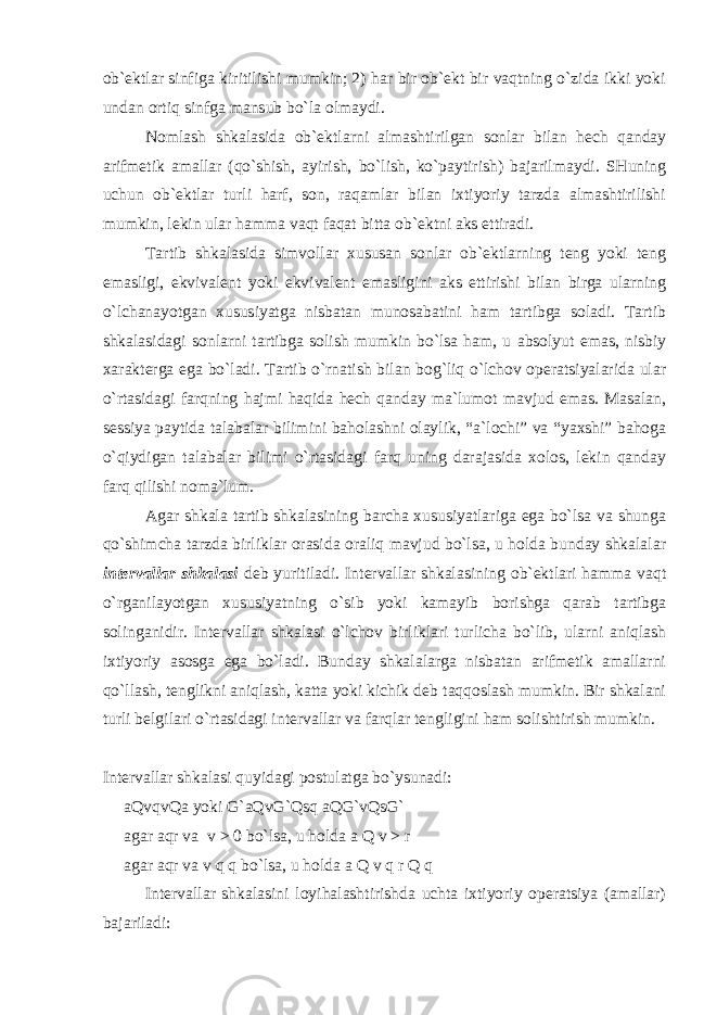 ob`ektlar sinfiga kiritilishi mumkin; 2) har bir ob`ekt bir vaqtning o`zida ikki yoki undan ortiq sinfga mansub bo`la olmaydi. Nomlash shkalasida ob`ektlarni almashtirilgan sonlar bilan hech qanday arifmetik amallar (qo`shish, ayirish, bo`lish, ko`paytirish) bajarilmaydi. SHuning uchun ob`ektlar turli harf, son, raqamlar bilan ixtiyoriy tarzda almashtirilishi mumkin, lekin ular hamma vaqt faqat bitta ob`ektni aks ettiradi. Tartib shkalasida simvollar xususan sonlar ob`ektlarning teng yoki teng emasligi, ekvivalent yoki ekvivalent emasligini aks ettirishi bilan birga ularning o`lchanayotgan xususiyatga nisbatan munosabatini ham tartibga soladi. Tartib shkalasidagi sonlarni tartibga solish mumkin bo`lsa ham, u absolyut emas, nisbiy xarakterga ega bo`ladi. Tartib o`rnatish bilan bog`liq o`lchov operatsiyalarida ular o`rtasidagi farqning hajmi haqida hech qanday ma`lumot mavjud emas. Masalan, sessiya paytida talabalar bilimini baholashni olaylik, “a`lochi” va “yaxshi” bahoga o`qiydigan talabalar bilimi o`rtasidagi farq uning darajasida xolos, lekin qanday farq qilishi noma`lum. Agar shkala tartib shkalasining barcha xususiyatlariga ega bo`lsa va shunga qo`shimcha tarzda birliklar orasida oraliq mavjud bo`lsa, u holda bunday shkalalar intervallar shkalasi deb yuritiladi. Intervallar shkalasining ob`ektlari hamma vaqt o`rganilayotgan xususiyatning o`sib yoki kamayib borishga qarab tartibga solinganidir. Intervallar shkalasi o`lchov birliklari turlicha bo`lib, ularni aniqlash ixtiyoriy asosga ega bo`ladi. Bunday shkalalarga nisbatan arifmetik amallarni qo`llash, tenglikni aniqlash, katta yoki kichik deb taqqoslash mumkin. Bir shkalani turli belgilari o`rtasidagi intervallar va farqlar tengligini ham solishtirish mumkin. Intervallar shkalasi quyidagi postulatga bo`ysunadi: aQvqvQa yoki G`aQvG`Qsq aQG`vQsG` agar aqr va v > 0 bo`lsa, u holda a Q v > r agar aqr va v q q bo`lsa, u holda a Q v q r Q q Intervallar shkalasini loyihalashtirishda uchta ixtiyoriy operatsiya (amallar) bajariladi: 