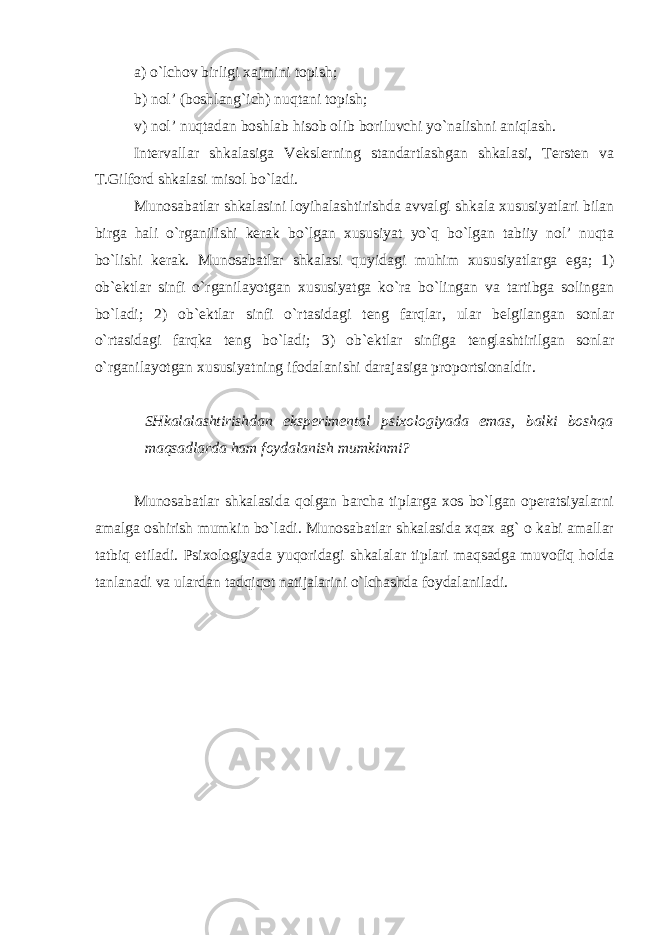 a) o`lchov birligi xajmini topish; b) nol’ (boshlang`ich) nuqtani topish; v) nol’ nuqtadan boshlab hisob olib boriluvchi yo`nalishni aniqlash. Intervallar shkalasiga Vekslerning standartlashgan shkalasi, Tersten va T.Gilford shkalasi misol bo`ladi. Munosabatlar shkalasini loyihalashtirishda avvalgi shkala xususiyatlari bilan birga hali o`rganilishi kerak bo`lgan xususiyat yo`q bo`lgan tabiiy nol’ nuqta bo`lishi kerak. Munosabatlar shkalasi quyidagi muhim xususiyatlarga ega; 1) ob`ektlar sinfi o`rganilayotgan xususiyatga ko`ra bo`lingan va tartibga solingan bo`ladi; 2) ob`ektlar sinfi o`rtasidagi teng farqlar, ular belgilangan sonlar o`rtasidagi farqka teng bo`ladi; 3) ob`ektlar sinfiga tenglashtirilgan sonlar o`rganilayotgan xususiyatning ifodalanishi darajasiga proportsionaldir. SHkalalashtirishdan eksperimental psixologiyada emas, balki boshqa maqsadlarda ham foydalanish mumkinmi? Munosabatlar shkalasida qolgan barcha tiplarga xos bo`lgan operatsiyalarni amalga oshirish mumkin bo`ladi. Munosabatlar shkalasida xqax ag` o kabi amallar tatbiq etiladi. Psixologiyada yuqoridagi shkalalar tiplari maqsadga muvofiq holda tanlanadi va ulardan tadqiqot natijalarini o`lchashda foydalaniladi. 