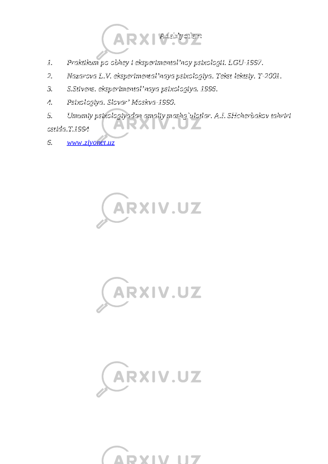 Adabiyotlar : 1. Praktikum po obhey i eksperimental’noy psixologii. LGU-1997. 2. Nazarova L.V. eksperimental’naya psixologiya. Tekst lektsiy. T-2001. 3. S.Stivens. eksperimental’naya psixologiya. 1996. 4. Psixologiya. Slovar’ Moskva-1990. 5. Umumiy psixologiyadan amaliy mashg`ulotlar. A.I. SHcherbakov tahriri ostida.T.1994 6. www.ziyonet.uz 