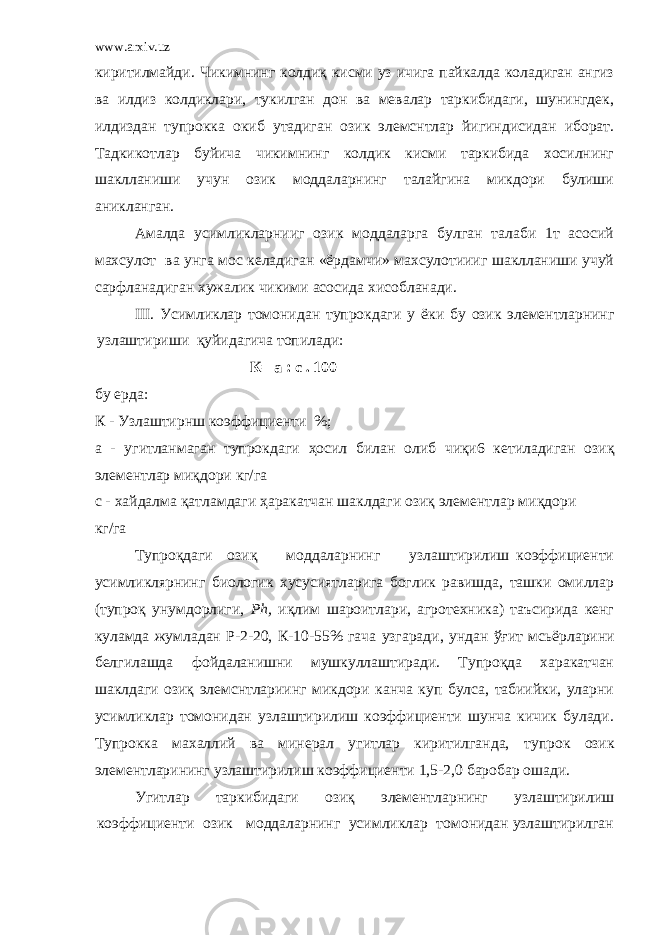 www.arxiv.uz киритилмайди. Чикимнинг колдиқ кисми уз ичига пайкалда коладиган ангиз ва илдиз колдиклари, тукилган дон ва мевалар таркибидаги, шунингдек, илдиздан тупрокка окиб утадиган озик элемснтлар йигиндисидан иборат. Тадкикотлар буйича чикимнинг колдик кисми таркибида хосилнинг шаклланиши учун озик моддаларнинг талайгина микдори булиши аникланган. Амалда усимликларнииг озик моддаларга булган талаби 1т асосий махсулот ва унга мос келадиган «ёрдамчи» махсулотиииг шаклланиши учуй сарфланадиган хужалик чикими асосида хисобланади. III. Усимликлар томонидан тупрокдаги у ёки бу озик элементларнинг узлаштириши қ уйидагича топилади: К= а : с . 100 бу ерда: К - Узлаштирнш коэффициент и %; а - угитланмаган тупрокдаги ҳ осил билан олиб чи қ и6 кетиладиган ози қ э лементлар ми қ дори кг/га с - ха й далма қ атламдаги ҳ аракатчан шаклдаги ози қ элементлар ми қ дори кг/ г а Тупроқдаги озиқ моддаларнинг узлаштирилиш коэффициенти усимликлярнинг биологик хусусиятларига боглик равишда, ташки омиллар (тупроқ унумдорлиги, Р h , иқлим шароитлари, агротехника) таъсирида кенг куламда жумладан Р-2-20, К-10-55% гача узгаради, ундан ўғит мсьёрларини белгилашда фойдаланишни мушкуллаштиради. Тупроқда харакатчан шаклдаги озиқ элемснтлариинг микдори канча куп булса, табиийки, уларни усимликлар томонидан узлаштирилиш коэффициенти шунча кичик булади. Тупрокка махаллий ва минерал угитлар киритилганда, т упрок озик элементларининг узлаштирилиш коэффициенти 1,5-2,0 баробар ошади. Угитлар таркибидаги озиқ элементларнинг узлаштирилиш коэффициенти озик моддаларнинг усимликлар томонидан узлаштирилган 