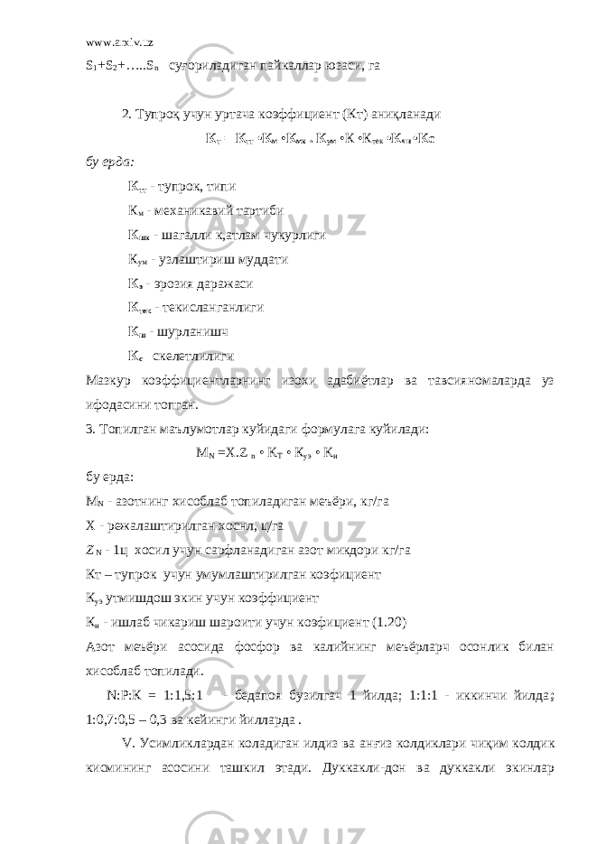 www.arxiv.uz S 1 +S 2 +…..S n су ғ ориладиган пайкаллар юзаси , га 2. Тупро қ учу н уртача коэффициент (Кт) ани қ ланади К т = К тт •К м • К мх . К ум •К •К тек •К чи •Кс бу ерда: К тт - тупрок, типи К м - механикавий тартиби К шх - шагалли к,атлам чукурлиги К ум - узлаштириш муддати К э - эрозия даражаси К тек - текисланганлиги К ш - шурланишч К с скелетлилиги Мазкур коэффициентларнинг изохи адабиётлар ва тавсияномаларда уз ифодасини топган. 3. Топилган маълумотлар куйидаги формулага куйилади: М N =Х. Z n • K T • К уэ • K и бу ерда: М N - азотнинг хисоблаб топиладиган меъёри, кг/га Х - режалаштирилган хоснл, ц/га Z N - 1ц хосил учун сарфланадиган азот микдори кг/га Кт – тупрок учун умумлаштирилган коэфициент К уэ утмишдош экин учун коэффициент К и - ишлаб чикариш шароити учун коэфициент (1.20) Азот меъёри асосида фосфор ва калийнинг меъёрларч осонлик билан хисоблаб топилади. N :Р:К = 1:1,5:1 - бедапоя бузилгач 1 йилда; 1:1:1 - иккинчи йилда ; 1:0,7:0,5 – 0,3 ва кейинги йилларда . V. Усимликлардан коладиган илдиз ва а нғ из колдиклари ч иқ им колдик кисми н инг асосини ташкил этади. Дуккакли-дон ва дуккакли экинлар 