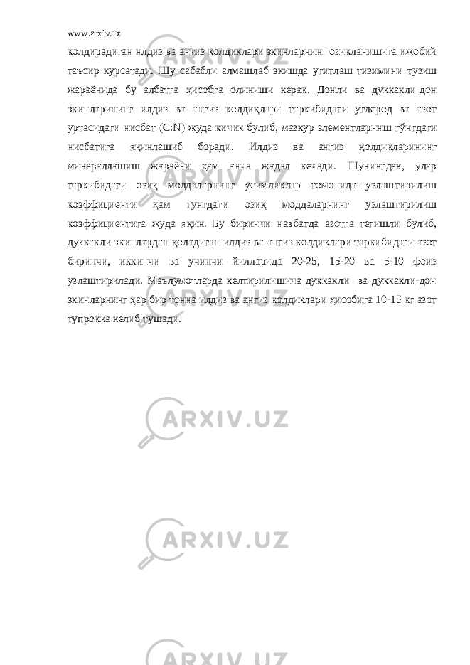 www.arxiv.uz колдирадиган нлдиз ва а нғ из колдиклари экинларнинг озикланишига ижобий таъсир курсатади. Шу сабабли алмашлаб экишда угитлаш тизимини т узиш жараё н ида бу албатга ҳ исобга олиниши керак. Донли ва дуккакли-дон экинларининг илдиз ва ангиз колди қ лари таркибидаги углерод ва азот уртасидаги н исбат (С: N ) жуда кичик булиб, мазкур элементларннш г ў нгдаги нисбатига я қ инлашиб боради. Илдиз ва ангиз қ олди қ ларининг минераллашиш жараёни ҳам анча жадал кечад и . Шунингдек, улар таркибидаги ози қ модд а ларнинг усимликлар томонидан узлаш т ирилиш коэффициенти ҳ ам гунгдаги ози қ модда л арнинг узлаштирилиш коэффициентига жуда я қ ин. Бу биринчи навба т да азотга тегишли булиб, дуккакли экинлардан қ оладиган илдиз ва ангиз колдиклари таркиб и даги азот биринчи, иккинчи ва учинчи йилларида 20-25, 15-20 ва 5-10 фоиз узлаштирилади. Маълумотларда келтирилишича дуккакли ва дуккакли-дон экинларнинг ҳ ар бир тонна илдиз ва ангиз колдиклари ҳ исобига 10-15 кг азот тупрокка келиб тушади. 