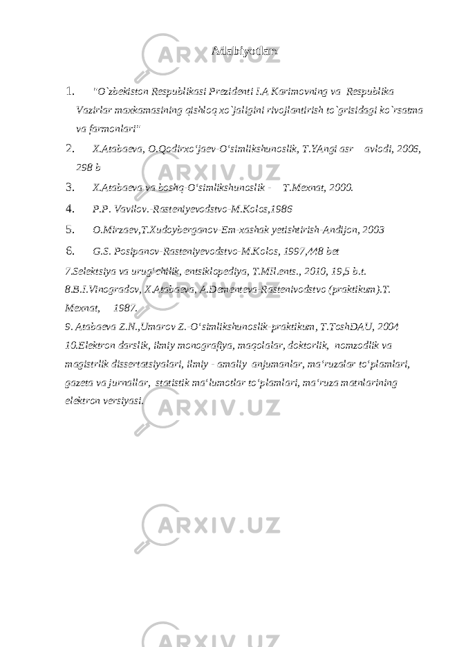 Adabiyotlar: 1. &#34;O`zbekiston Respublikasi Prezidenti I.A Karimovning va Respublika Vazirlar maxkamasining qishloq xo`jaligini rivojlantirish to`grisidagi ko`rsatma va farmonlari&#34; 2. X.Atabaeva, O.Qodirxo‘jaev-O‘simlikshunoslik, T.YAngi asr avlodi, 2006, 298 b 3. X.Atabaeva va boshq-O‘simlikshunoslik - T.Mexnat, 2000. 4. P.P. Vavilov.-Rasteniyevodstvo-M.Kolos,1986 5. O.Mirzaev,T.Xudoyberganov-Em-xashak yetishtirish-Andijon, 2003 6. G.S. Posipanov-Rasteniyevodstvo-M.Kolos, 1997,448 bet 7.Selektsiya va urug‘chilik, entsiklopediya, T.MIl.ents., 2010, 19,5 b.t. 8.B.I.Vinogradov, X.Atabaeva, A.Dementeva-Rastenivodstvo (praktikum).T. Mexnat, 1987. 9. Atabaeva Z.N.,Umarov Z.-O‘simlikshunoslik-praktikum, T.ToshDAU, 2004 10.Elektron darslik, ilmiy monografiya, maqolalar, doktorlik, nomzodlik va magistrlik dissertatsiyalari, ilmiy - amaliy anjumanlar, ma‘ruzalar to‘plamlari, gazeta va jurnallar, statistik ma‘lumotlar to‘plamlari, ma‘ruza matnlarining elektron versiyasi. 