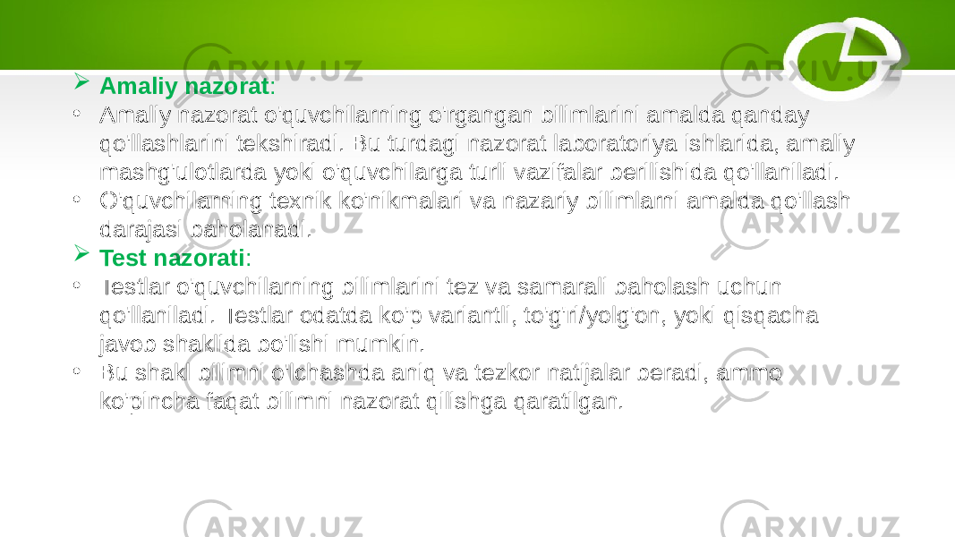  Amaliy nazorat : • Amaliy nazorat o&#39;quvchilarning o&#39;rgangan bilimlarini amalda qanday qo&#39;llashlarini tekshiradi. Bu turdagi nazorat laboratoriya ishlarida, amaliy mashg&#39;ulotlarda yoki o&#39;quvchilarga turli vazifalar berilishida qo&#39;llaniladi. • O&#39;quvchilarning texnik ko&#39;nikmalari va nazariy bilimlarni amalda qo&#39;llash darajasi baholanadi.  Test nazorati : • Testlar o&#39;quvchilarning bilimlarini tez va samarali baholash uchun qo&#39;llaniladi. Testlar odatda ko&#39;p variantli, to&#39;g&#39;ri/yolg&#39;on, yoki qisqacha javob shaklida bo&#39;lishi mumkin. • Bu shakl bilimni o&#39;lchashda aniq va tezkor natijalar beradi, ammo ko&#39;pincha faqat bilimni nazorat qilishga qaratilgan. 