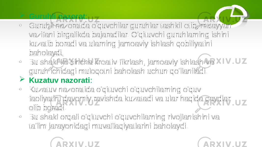  Guruhli nazorat : • Guruhli nazoratda o&#39;quvchilar guruhlar tashkil etib, muayyan vazifani birgalikda bajaradilar. O&#39;qituvchi guruhlarning ishini kuzatib boradi va ularning jamoaviy ishlash qobiliyatini baholaydi. • Bu shakl ko&#39;pincha kreativ fikrlash, jamoaviy ishlash va guruh ichidagi muloqotni baholash uchun qo&#39;llaniladi.  Kuzatuv nazorati : • Kuzatuv nazoratida o&#39;qituvchi o&#39;quvchilarning o&#39;quv faoliyatini davomiy ravishda kuzatadi va ular haqida qaydlar olib boradi. • Bu shakl orqali o&#39;qituvchi o&#39;quvchilarning rivojlanishini va ta&#39;lim jarayonidagi muvaffaqiyatlarini baholaydi. 