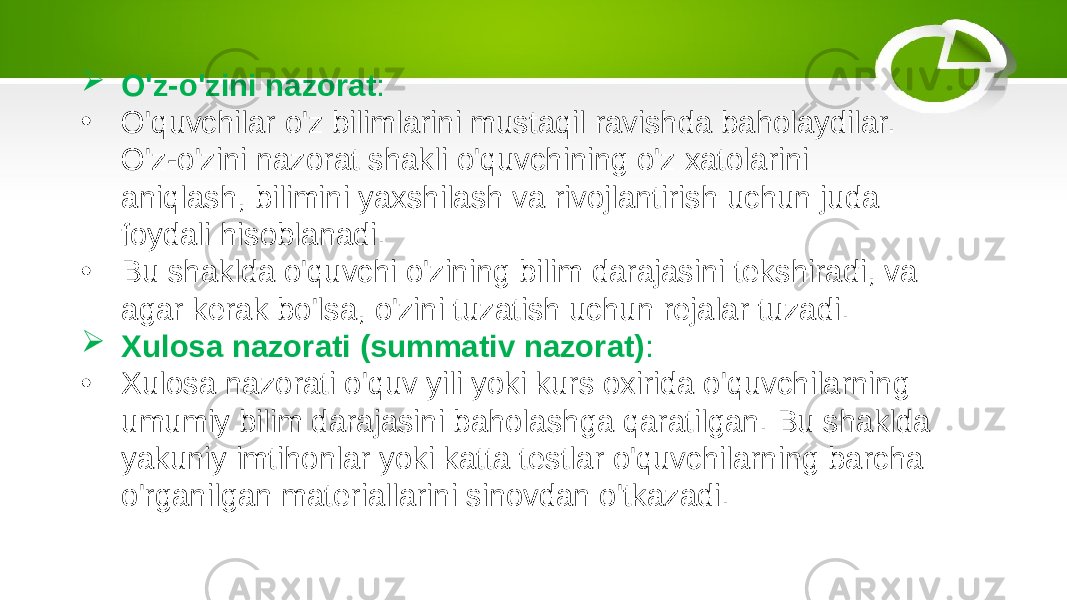  O&#39;z-o&#39;zini nazorat : • O&#39;quvchilar o&#39;z bilimlarini mustaqil ravishda baholaydilar. O&#39;z-o&#39;zini nazorat shakli o&#39;quvchining o&#39;z xatolarini aniqlash, bilimini yaxshilash va rivojlantirish uchun juda foydali hisoblanadi. • Bu shaklda o&#39;quvchi o&#39;zining bilim darajasini tekshiradi, va agar kerak bo&#39;lsa, o&#39;zini tuzatish uchun rejalar tuzadi.  Xulosa nazorati (summativ nazorat) : • Xulosa nazorati o&#39;quv yili yoki kurs oxirida o&#39;quvchilarning umumiy bilim darajasini baholashga qaratilgan. Bu shaklda yakuniy imtihonlar yoki katta testlar o&#39;quvchilarning barcha o&#39;rganilgan materiallarini sinovdan o&#39;tkazadi. 