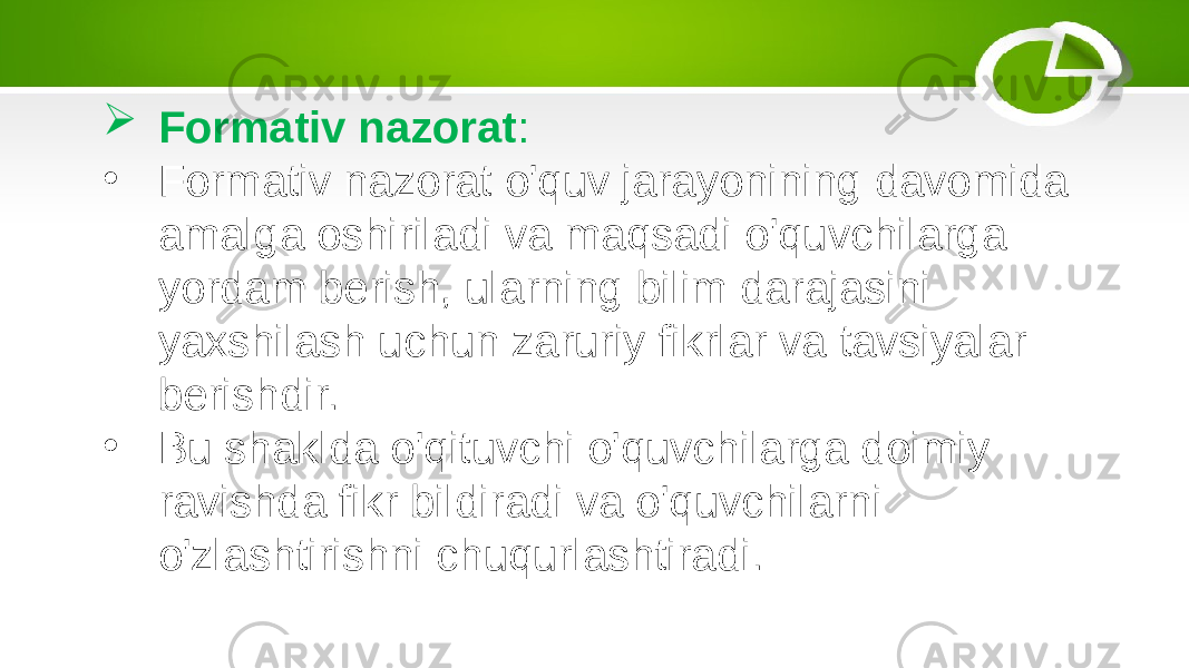  Formativ nazorat : • Formativ nazorat o&#39;quv jarayonining davomida amalga oshiriladi va maqsadi o&#39;quvchilarga yordam berish, ularning bilim darajasini yaxshilash uchun zaruriy fikrlar va tavsiyalar berishdir. • Bu shaklda o&#39;qituvchi o&#39;quvchilarga doimiy ravishda fikr bildiradi va o&#39;quvchilarni o&#39;zlashtirishni chuqurlashtiradi. 