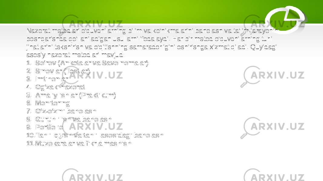 Nazorat metodlari o&#39;quvchilarning bilim va ko&#39;nikmalarini baholash va ta&#39;lim jarayonini boshqarishda qo&#39;llaniladigan usullarni ifodalaydi. Har bir metod o&#39;quvchilarning turli jihatlarini tekshirish va o&#39;qitishning samaradorligini oshirishga xizmat qiladi. Quyidagi asosiy nazorat metodlari mavjud: 1. So&#39;rov (Anketalar va Savolnomalar) 2. Sinovlar (Testlar) 3. Imtihonlar 4. Og&#39;zaki nazorat 5. Amaliy ishlar (Praktikum) 6. Monitoring 7. O&#39;z-o&#39;zini baholash 8. Guruhli ish va baholash 9. Portfolio 10. Tahlil qilish va tahlil asosidagi baholash 11. Muzokaralar va fikr almashish 