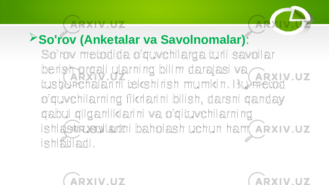  So&#39;rov (Anketalar va Savolnomalar) : So&#39;rov metodida o&#39;quvchilarga turli savollar berish orqali ularning bilim darajasi va tushunchalarini tekshirish mumkin. Bu metod o&#39;quvchilarning fikrlarini bilish, darsni qanday qabul qilganliklarini va o&#39;qituvchilarning ishlash usullarini baholash uchun ham ishlatiladi. 