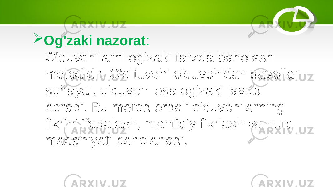  Og&#39;zaki nazorat : O&#39;quvchilarni og&#39;zaki tarzda baholash metodidir. O&#39;qituvchi o&#39;quvchidan savollar so&#39;raydi, o&#39;quvchi esa og&#39;zaki javob beradi. Bu metod orqali o&#39;quvchilarning fikrini ifodalash, mantiqiy fikrlash va nutq madaniyati baholanadi. 