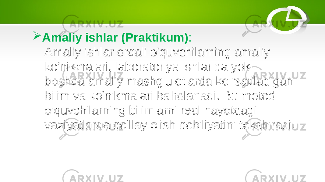  Amaliy ishlar (Praktikum) : Amaliy ishlar orqali o&#39;quvchilarning amaliy ko&#39;nikmalari, laboratoriya ishlarida yoki boshqa amaliy mashg&#39;ulotlarda ko&#39;rsatiladigan bilim va ko&#39;nikmalari baholanadi. Bu metod o&#39;quvchilarning bilimlarni real hayotdagi vaziyatlarda qo&#39;llay olish qobiliyatini tekshiradi. 