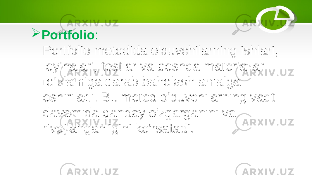  Portfolio : Portfolio metodida o&#39;quvchilarning ishlari, loyihalari, testlar va boshqa materiallar to&#39;plamiga qarab baholash amalga oshiriladi. Bu metod o&#39;quvchilarning vaqt davomida qanday o&#39;zgarganini va rivojlanganligini ko&#39;rsatadi. 