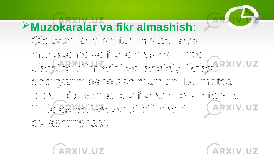  Muzokaralar va fikr almashish : O&#39;quvchilar bilan turli mavzularda muhokama va fikr almashish orqali ularning bilimlarini va tanqidiy fikrlash qobiliyatini baholash mumkin. Bu metod orqali o&#39;quvchilar o&#39;z fikrlarini erkin tarzda ifodalashadi va yangi bilimlarni o&#39;zlashtirishadi. 