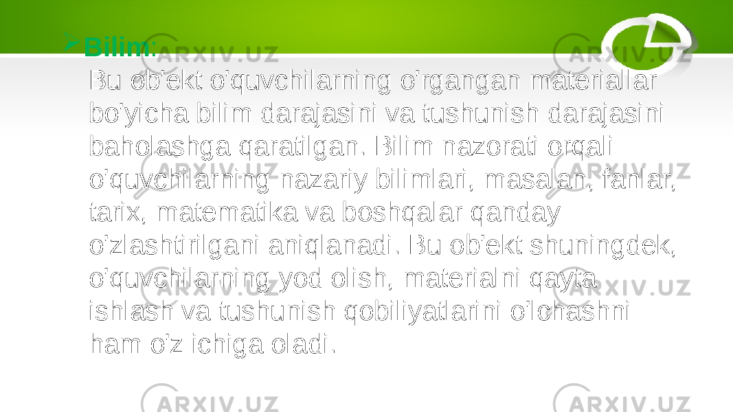  Bilim : Bu ob&#39;ekt o&#39;quvchilarning o&#39;rgangan materiallar bo&#39;yicha bilim darajasini va tushunish darajasini baholashga qaratilgan. Bilim nazorati orqali o&#39;quvchilarning nazariy bilimlari, masalan, fanlar, tarix, matematika va boshqalar qanday o&#39;zlashtirilgani aniqlanadi. Bu ob&#39;ekt shuningdek, o&#39;quvchilarning yod olish, materialni qayta ishlash va tushunish qobiliyatlarini o&#39;lchashni ham o&#39;z ichiga oladi. 