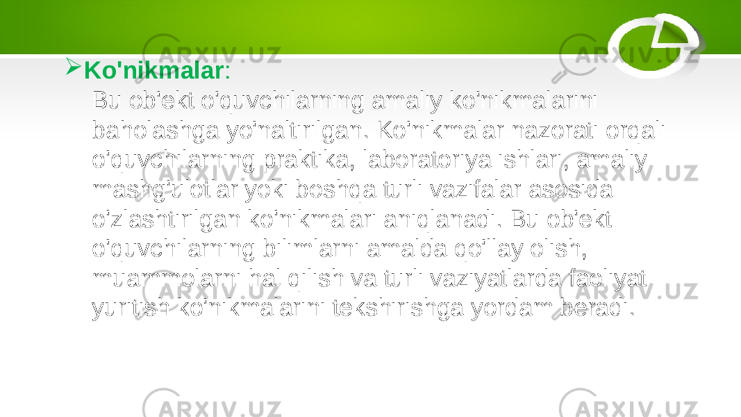  Ko&#39;nikmalar : Bu ob&#39;ekt o&#39;quvchilarning amaliy ko&#39;nikmalarini baholashga yo&#39;naltirilgan. Ko&#39;nikmalar nazorati orqali o&#39;quvchilarning praktika, laboratoriya ishlari, amaliy mashg&#39;ulotlar yoki boshqa turli vazifalar asosida o&#39;zlashtirilgan ko&#39;nikmalari aniqlanadi. Bu ob&#39;ekt o&#39;quvchilarning bilimlarni amalda qo&#39;llay olish, muammolarni hal qilish va turli vaziyatlarda faoliyat yuritish ko&#39;nikmalarini tekshirishga yordam beradi. 