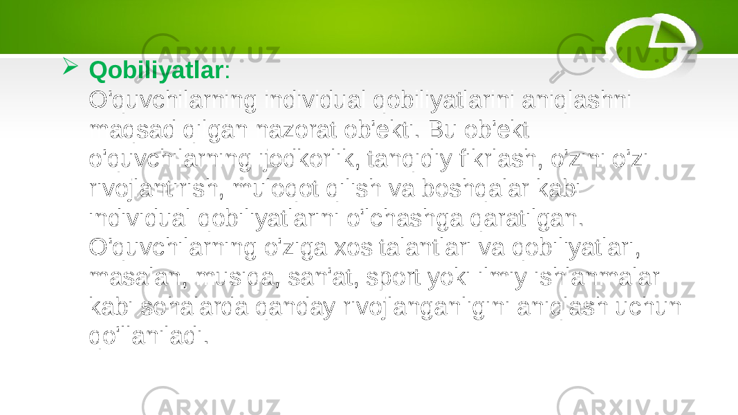  Qobiliyatlar : O&#39;quvchilarning individual qobiliyatlarini aniqlashni maqsad qilgan nazorat ob&#39;ekti. Bu ob&#39;ekt o&#39;quvchilarning ijodkorlik, tanqidiy fikrlash, o&#39;zini o&#39;zi rivojlantirish, muloqot qilish va boshqalar kabi individual qobiliyatlarini o&#39;lchashga qaratilgan. O&#39;quvchilarning o&#39;ziga xos talantlari va qobiliyatlari, masalan, musiqa, san&#39;at, sport yoki ilmiy ishlanmalar kabi sohalarda qanday rivojlanganligini aniqlash uchun qo&#39;llaniladi. 