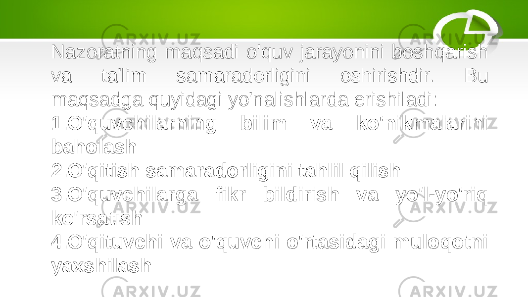 Nazoratning maqsadi o&#39;quv jarayonini boshqarish va ta&#39;lim samaradorligini oshirishdir. Bu maqsadga quyidagi yo&#39;nalishlarda erishiladi: 1. O&#39;quvchilarning bilim va ko&#39;nikmalarini baholash 2. O&#39;qitish samaradorligini tahlil qilish 3. O&#39;quvchilarga fikr bildirish va yo&#39;l-yo&#39;riq ko&#39;rsatish 4. O&#39;qituvchi va o&#39;quvchi o&#39;rtasidagi muloqotni yaxshilash 