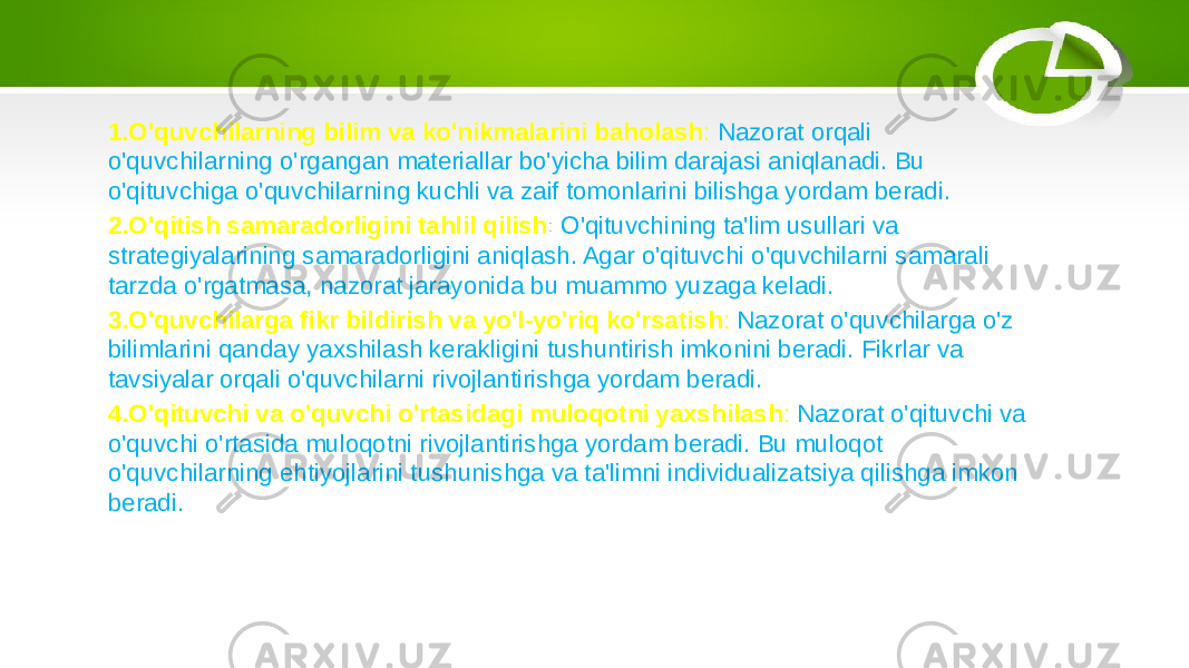 1. O&#39;quvchilarning bilim va ko&#39;nikmalarini baholash : Nazorat orqali o&#39;quvchilarning o&#39;rgangan materiallar bo&#39;yicha bilim darajasi aniqlanadi. Bu o&#39;qituvchiga o&#39;quvchilarning kuchli va zaif tomonlarini bilishga yordam beradi. 2. O&#39;qitish samaradorligini tahlil qilish : O&#39;qituvchining ta&#39;lim usullari va strategiyalarining samaradorligini aniqlash. Agar o&#39;qituvchi o&#39;quvchilarni samarali tarzda o&#39;rgatmasa, nazorat jarayonida bu muammo yuzaga keladi. 3. O&#39;quvchilarga fikr bildirish va yo&#39;l-yo&#39;riq ko&#39;rsatish : Nazorat o&#39;quvchilarga o&#39;z bilimlarini qanday yaxshilash kerakligini tushuntirish imkonini beradi. Fikrlar va tavsiyalar orqali o&#39;quvchilarni rivojlantirishga yordam beradi. 4. O&#39;qituvchi va o&#39;quvchi o&#39;rtasidagi muloqotni yaxshilash : Nazorat o&#39;qituvchi va o&#39;quvchi o&#39;rtasida muloqotni rivojlantirishga yordam beradi. Bu muloqot o&#39;quvchilarning ehtiyojlarini tushunishga va ta&#39;limni individualizatsiya qilishga imkon beradi. 