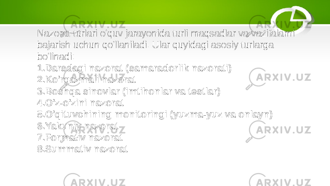 Nazorat turlari o&#39;quv jarayonida turli maqsadlar va vazifalarni bajarish uchun qo&#39;llaniladi. Ular quyidagi asosiy turlarga bo&#39;linadi: 1. Darsdagi nazorat (samaradorlik nazorati) 2. Ko&#39;rgazmali nazorat 3. Boshqa sinovlar (imtihonlar va testlar) 4. O&#39;z-o&#39;zini nazorat 5. O&#39;qituvchining monitoringi (yuzma-yuz va onlayn) 6. Yakuniy nazorat 7. Formativ nazorat 8. Summativ nazorat 