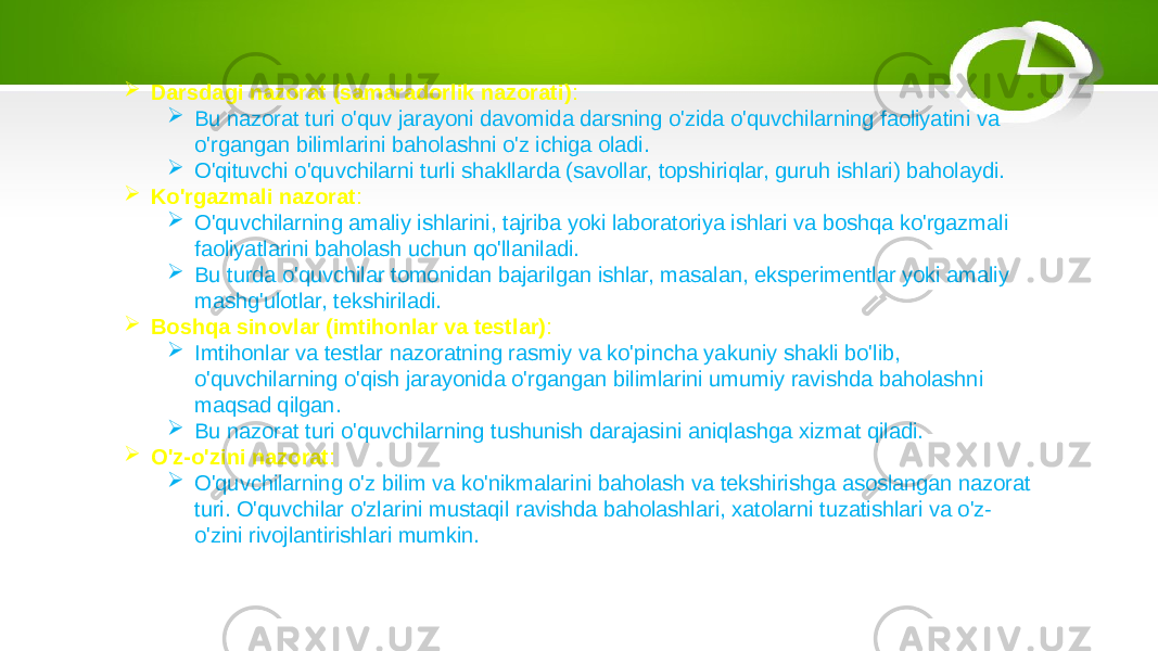  Darsdagi nazorat (samaradorlik nazorati) :  Bu nazorat turi o&#39;quv jarayoni davomida darsning o&#39;zida o&#39;quvchilarning faoliyatini va o&#39;rgangan bilimlarini baholashni o&#39;z ichiga oladi.  O&#39;qituvchi o&#39;quvchilarni turli shakllarda (savollar, topshiriqlar, guruh ishlari) baholaydi.  Ko&#39;rgazmali nazorat :  O&#39;quvchilarning amaliy ishlarini, tajriba yoki laboratoriya ishlari va boshqa ko&#39;rgazmali faoliyatlarini baholash uchun qo&#39;llaniladi.  Bu turda o&#39;quvchilar tomonidan bajarilgan ishlar, masalan, eksperimentlar yoki amaliy mashg&#39;ulotlar, tekshiriladi.  Boshqa sinovlar (imtihonlar va testlar) :  Imtihonlar va testlar nazoratning rasmiy va ko&#39;pincha yakuniy shakli bo&#39;lib, o&#39;quvchilarning o&#39;qish jarayonida o&#39;rgangan bilimlarini umumiy ravishda baholashni maqsad qilgan.  Bu nazorat turi o&#39;quvchilarning tushunish darajasini aniqlashga xizmat qiladi.  O&#39;z-o&#39;zini nazorat :  O&#39;quvchilarning o&#39;z bilim va ko&#39;nikmalarini baholash va tekshirishga asoslangan nazorat turi. O&#39;quvchilar o&#39;zlarini mustaqil ravishda baholashlari, xatolarni tuzatishlari va o&#39;z- o&#39;zini rivojlantirishlari mumkin. 