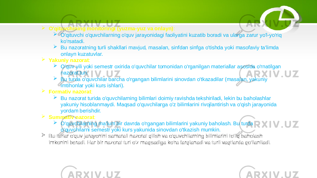  O&#39;qituvchining monitoringi (yuzma-yuz va onlayn) :  O&#39;qituvchi o&#39;quvchilarning o&#39;quv jarayonidagi faoliyatini kuzatib boradi va ularga zarur yo&#39;l-yo&#39;riq ko&#39;rsatadi.  Bu nazoratning turli shakllari mavjud, masalan, sinfdan sinfga o&#39;tishda yoki masofaviy ta&#39;limda onlayn kuzatuvlar.  Yakuniy nazorat :  O&#39;quv yili yoki semestr oxirida o&#39;quvchilar tomonidan o&#39;rganilgan materiallar asosida o&#39;rnatilgan nazorat turi.  Bu turda o&#39;quvchilar barcha o&#39;rgangan bilimlarini sinovdan o&#39;tkazadilar (masalan, yakuniy imtihonlar yoki kurs ishlari).  Formativ nazorat :  Bu nazorat turida o&#39;quvchilarning bilimlari doimiy ravishda tekshiriladi, lekin bu baholashlar yakuniy hisoblanmaydi. Maqsad o&#39;quvchilarga o&#39;z bilimlarini rivojlantirish va o&#39;qish jarayonida yordam berishdir.  Summativ nazorat :  O&#39;quvchilarning ma&#39;lum bir davrda o&#39;rgangan bilimlarini yakuniy baholash. Bu turda o&#39;quvchilarni semestr yoki kurs yakunida sinovdan o&#39;tkazish mumkin.  Bu turlar o&#39;quv jarayonini samarali nazorat qilish va o&#39;quvchilarning bilimlarini to&#39;liq baholash imkonini beradi. Har bir nazorat turi o&#39;z maqsadiga ko&#39;ra farqlanadi va turli vaqtlarda qo&#39;llaniladi. 