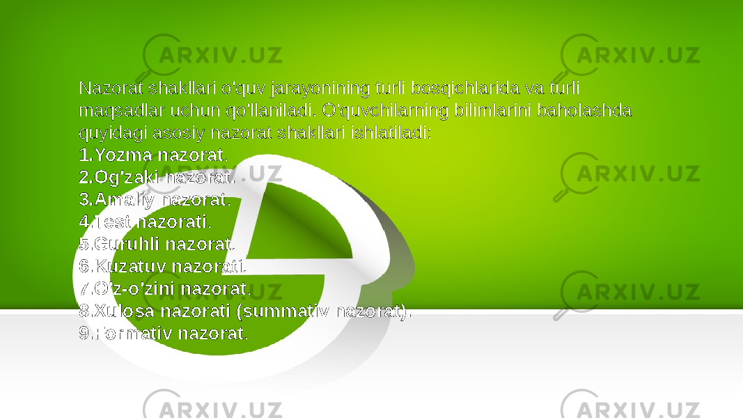 Nazorat shakllari o&#39;quv jarayonining turli bosqichlarida va turli maqsadlar uchun qo&#39;llaniladi. O&#39;quvchilarning bilimlarini baholashda quyidagi asosiy nazorat shakllari ishlatiladi: 1. Yozma nazorat . 2. Og&#39;zaki nazorat. 3. Amaliy nazorat . 4. Test nazorati . 5. Guruhli nazorat . 6. Kuzatuv nazorati . 7. O&#39;z-o&#39;zini nazorat . 8. Xulosa nazorati (summativ nazorat). 9. Formativ nazorat . 