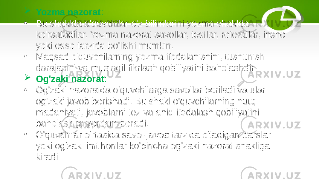  Yozma nazorat : • Bu shaklda o&#39;quvchilar o&#39;z bilimlarini yozma shaklda ko&#39;rsatadilar. Yozma nazorat savollar, testlar, referatlar, insho yoki esse tarzida bo&#39;lishi mumkin. • Maqsad o&#39;quvchilarning yozma ifodalanishini, tushunish darajasini va mustaqil fikrlash qobiliyatini baholashdir.  Og&#39;zaki nazorat : • Og&#39;zaki nazoratda o&#39;quvchilarga savollar beriladi va ular og&#39;zaki javob berishadi. Bu shakl o&#39;quvchilarning nutq madaniyati, javoblarni tez va aniq ifodalash qobiliyatini baholashga yordam beradi. • O&#39;quvchilar o&#39;rtasida savol-javob tarzida o&#39;tadigan darslar yoki og&#39;zaki imtihonlar ko&#39;pincha og&#39;zaki nazorat shakliga kiradi. 