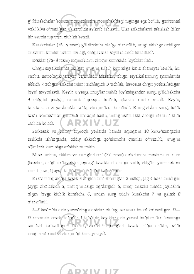 g’ildirakchalar konussimon, tsilindr simon shakldagi tuginga ega bo’lib, gorizontal yoki kiya o’rnatilgan uk atrofida aylanib ishlaydi. Ular arikchalarni tekislash bilan bir vaqtda tuproqni zichlab ketadi. Kurakchalar (76- g rasm) g’ildirakcha oldiga o’rnatilib, urug’ ekishga ochilgan arikchani kumish uchun lavlagi, chigit ekish seyalkalarida ishlatiladi. Disklar (76-   d   rasm) tugunaklarni chuqur kumishda foydalaniladi. Chigit seyalkalarida ekilgan urug’ni sifatli kumishga katta ahamiyat berilib, bir nechta texnologik jarayon bajariladi. Masalan, chigit seyalkalari ning ayrimlarida ekkich 2 ochgan arikcha tubini zichlagich 3 zichlab, bevosita chigit yotkiziladigan joyni tayyorlaydi. Keyin u yerga urug’lar tushib joylashgandan sung, g’ildirakcha 4 chigitni pastga, namrok tuproqqa botirib, qisman kumib ketadi. Keyin, kurakchalar 5 yordamida to’liq chuqurlikka kumiladi. Kumgichdan sung, botik kesik konussimon galtak 6 tuproqni bosib, uning ustini ikki chetga nishabli kilib zichlab ketadi. Serkesak va kurug’ tuproqli yerlarda hamda agregatni 10 kmG’soatgacha tezlikda ishlatganda, oddiy ekkichga qo’shimcha qismlar o’rnatilib, urug’ni sifatlirok kumishga erishish mumkin. Misol uchun, ekkich va kumgichlarni (77-   rasm) qo’shimcha moslamalar bilan jixozlab, chigit ekilayotgan joydagi kesaklarni chetga surib, chigitni yumshok va nam tuproqli joyga kumish mumkinligi ko’rsatilgan. Ekkichning oldiga kesak sidirgichlarni sirpangich 2 ustiga, jag 4 boshlanadigan joyga chetlatkich 3 , uning urtasiga ag’dargich 5 , urug’ arikcha tubida joylashib olgan joyga kichik kurakcha 6 , undan sung oddiy kurakcha 7 va galtak 8 o’rnatiladi. I—I kesimida dala yuzasining ekishdan oldingi serkesak holati ko’rsatilgan. II— II kesimida kesak sidirgich 1 ta`sirida kesaklar dala yuzasi bo’ylab ikki tomonga surilishi ko’rsatilgan. Demak, ekkich sirpangichi kesak ustiga chikib, ketib urug’larni kumish chuqurligi kamaymaydi. 