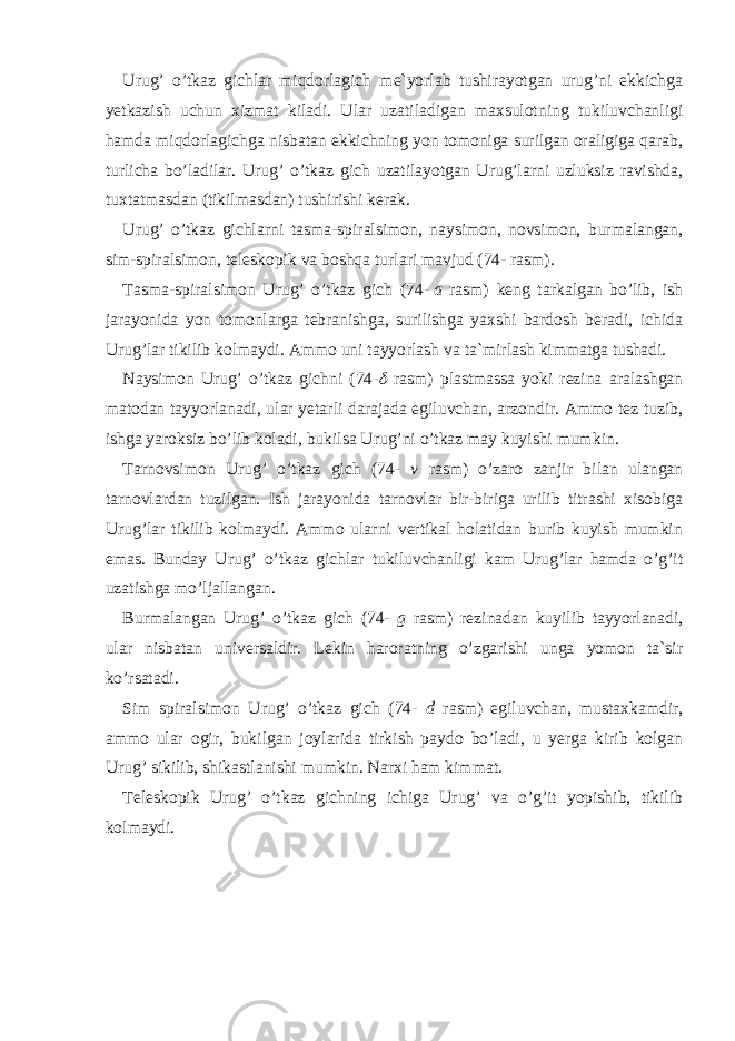 Urug’ o’tkaz gichlar miqdorlagich me`yorlab tushirayotgan urug’ni ekkichga yetkazish uchun xizmat kiladi. Ular uzatiladigan maxsulotning tukiluvchanligi hamda miqdorlagichga nisbatan ekkichning yon tomoniga surilgan oraligiga qarab, turlicha bo’ladilar. Urug’ o’tkaz gich uzatilayotgan Urug’larni uzluksiz ravishda, tuxtat masdan (tikil mas dan) tushirishi kerak. Urug’ o’tkaz gichlarni tasma-spiralsimon, naysimon, novsimon, burmalangan, sim-spiralsimon, teleskopik va boshqa turlari mavjud (74- rasm). Tasma-spiralsimon Urug’ o’tkaz gich (74-   a rasm) keng tarkalgan bo’lib, ish jarayonida yon tomonlarga tebranishga, surilishga yaxshi bardosh beradi, ichida Urug’lar tikilib kolmaydi. Ammo uni tayyorlash va ta`mirlash kimmatga tushadi. Naysimon Urug’ o’tkaz gichni (74- rasm) plastmassa yoki rezina aralashgan matodan tayyorlanadi, ular yetarli darajada egiluvchan, arzondir. Ammo tez tuzib, ishga yaroksiz bo’lib koladi, bukilsa Urug’ni o’tkaz may kuyishi mum kin. Tarnovsimon Urug’ o’tkaz gich (74- v rasm) o’zaro zanjir bilan ulangan tarnovlardan tuzilgan. Ish jarayonida tarnovlar bir-biriga urilib titrashi xisobiga Urug’lar tikilib kolmaydi. Ammo ularni vertikal holatidan burib kuyish mumkin emas. Bunday Urug’ o’tkaz gichlar tukiluvchanligi kam Urug’lar hamda o’g’it uzatishga mo’ljallangan. Burmalangan Urug’ o’tkaz gich (74- g rasm) rezinadan kuyilib tayyorlanadi, ular nisbatan universaldir. Lekin haroratning o’zgarishi unga yomon ta`sir ko’rsatadi. Sim spiralsimon Urug’ o’tkaz gich (74- d rasm) egiluvchan, mustax kam dir, ammo ular ogir, bukilgan joylarida tirkish paydo bo’ladi, u yerga kirib kolgan Urug’ sikilib, shikastlanishi mumkin. Narxi ham kimmat. Teleskopik Urug’ o’tkaz gichning ichiga Urug’ va o’g’it yopishib, tikilib kolmaydi. 