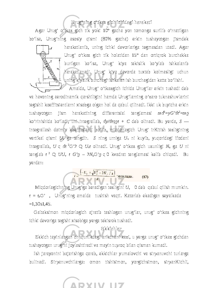 Urug’ning o’tkaz gich ichidagi harakati   Agar Urug’ o’tkaz gich tik yoki 10° gacha yon tomonga surilib o’rnatilgan bo’lsa, Urug’ning asosiy qismi (80% gacha) erkin tushayotgan jismdek harakatlanib, uning ichki devorlariga tegmasdan utadi. Agar Urug’ o’tkaz gich tik holatidan 15° dan ortiqrok burchakka burilgan bo’lsa, Urug’ kiya tekislik bo’ylab ishkalanib harakatlanadi. Urug’ kiya devorda tuxtab kolmasligi uchun uning kiyalik burchagi   ishkalan ish burchagidan katta bo’lishi. Amalda, Urug’ o’tkazgich ichida Urug’lar erkin tushadi deb va havo ning aerodinamik qarshiligini hamda Urug’larning o’zaro tuknashuv larini tegishli koeffitsientlarni xisobga olgan hol da qabul qilinadi. Ikki uk buyicha erkin tushayotgan jism harakatining differentsial tenglamasi md 2 = yG’dt 2 = mg ko’rinishida bo’ladi, uni integrallab, dy/dtqgt + C deb olinadi. Bu yerda, S — integrallash doimiy koeffitsienti bo’lib, miqdorlagich Urug’ irKitish tezligining vertikal qismi U v ga tengdir. S ning urniga U v ni kuyib, yuqoridagi ifodani integrallab, U   q dt   2 G’2 Q U v t olinadi. Urug’ o’tkaz gich uzunligi N u ga U ni tenglab t   2 Q UU v t G’g – 2 N u G’ g   q   0 kvadrat tenglamasi kelib chiqadi. Bu yerdan:   Miqdorlagichning Urug’ga beradigan tezligini U v   0 deb qabul qilish mumkin. t =   t a G’ , Urug’ning amalda  tushish vaqti. Katorlab ekadigan seyalkada   =1,30 ѕ 1,45. Galtaksimon miqdorlagich ajratib tashlagan urug’lar, urug’ o’tkaz gichning ichki devoriga tegishi xisobiga yerga tekisrok tushadi. Ekkichlar   Ekkich tayinlangan chuqurlikdagi arikchani kazi, u yerga urug’ o’tkaz gichdan tushayotgan urug’ni joylashtiradi va mayin tuproq bilan qisman kumadi. Ish jarayonini bajarishiga qarab, ekkichlar yumalovchi va sirpanuvchi turlarga bulinadi. Sirpanuvchilarga: omon tishisimon, yorgich simon, sirpanKichli, 