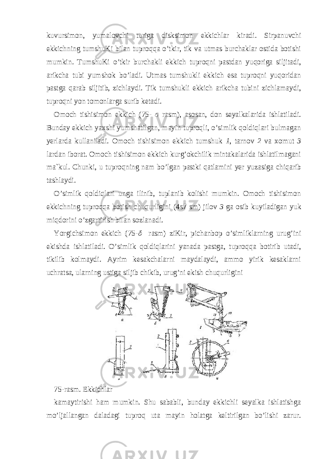 kuvursimon, yumalovchi turiga disksimon ekkichlar kiradi. Sirpanuvchi ekkichning tumshuKi bilan tuproqqa o’tkir, tik va utmas burchaklar ostida botishi mumkin. TumshuKi o’tkir burchakli ekkich tuproqni pastdan yuqoriga siljitadi, arikcha tubi yumshok bo’ladi. Utmas tumshukli ekkich esa tuproqni yuqoridan pastga qarab siljitib, zichlaydi. Tik tumshukli ekkich arikcha tubini zichlamaydi, tuproqni yon tomonlarga surib ketadi. Omoch tishisimon ekkich (75- a rasm), asosan, don seyalkalarida ishlatiladi. Bunday ekkich yaxshi yumshatilgan, mayin tuproqli, o’simlik qoldiqlari bulmagan yerlarda kullaniladi. Omoch tishisimon ekkich tumshuk 1 , tarnov 2 va xomut 3 lardan iborat. Omoch tishisimon ekkich kurg’okchilik mintakalarida ishlatilmagani ma`kul. Chunki, u tuproqning nam bo’lgan pastki qatlamini yer yuzasiga chiqarib tashlaydi. O’simlik qoldiqlari unga ilinib, tuplanib kolishi mumkin. Omoch tishisimon ekkichning tuproqqa botish chuqurligini (4ѕ7 sm) jilov 3 ga osib kuyiladigan yuk miqdorini o’zgartirish bilan sozlanadi. Yorgichsimon ekkich (75- rasm) ziKir, pichanbop o’simliklarning urug’ini ekishda ishlatiladi. O’simlik qoldiqlarini yanada pastga, tuproqqa botirib utadi, tikilib kolmaydi. Ayrim kesakchalarni maydalaydi, ammo yirik kesaklarni uchratsa, ularning ustiga siljib chikib, urug’ni ekish chuqurligini 75-rasm. Ekkichlar kamaytirishi ham mumkin. Shu sababli, bunday ekkichli seyalka ishlatishga mo’ljallangan daladagi tuproq uta mayin holatga keltirilgan bo’lishi zarur. 