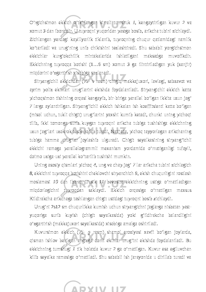 O’rgichsimon ekkich o’tkirlangan kirrali tumshuk 1 , kengaytirilgan kuvur 2 va xomut 3 dan iboratdir. U tuproqni yuqoridan pastga bosib, arikcha tubini zichlaydi. Zichlangan yerdagi kapillyarlik tiklanib, tuproqning chuqur qatlamidagi namlik ko’tariladi va urug’ning unib chikishini tezlashtiradi. Shu sababli yorgichsimon ekkichlar kur g’ ok chilik mintakalarida ishlatilgani maksadga muvofikdir. Ekkichning tuproqqa botishi (1…6 sm) xomut 3 ga ilintiriladigan yuk (zanjir) miqdorini o’zgartirish xisobiga sozlanadi. Sirpangichli ekkichdan (75- v rasm) chigit, makkajuxori, lavlagi, sabzavot va ayrim poliz ekinlari urug’larini ekishda foydalaniladi. Sirpangichli ekkich katta pichoqsimon tishining orqasi kengayib, bir-biriga parallel bo’lgan ikkita uzun ja g’ 7 larga aylantirilgan. Sirpan g’ ichli ekkich ishkalan ish koeffitsienti katta bo’lgan (misol uchun, tukli chigit) urug’larini yaxshi kumib ketadi, chunki uning pichoqi tilib, ikki tomonga surib kuygan tuproqni arikcha tubiga tushishiga ekkichning uzun ja g’ lari uzokrok tusik bo’lib turadi. Natijada, pichoq tayyorlagan arikchaning tubiga hamma urug’lar joylashib ulguradi. Chigit seyalkasining sirpan g’ ichli ekkichi ramaga parallelogrammli mexanizm yordamida o’rnatiganligi tufayli, doimo uziga-uzi parallel ko’tarilib tushishi mumkin. Uning asosiy qismlari pichoq 4 , ung va chap jag’ 7 lar arikcha tubini zichlagich 8 , ekkichni tuproqqa botishini cheklovchi sirpanchich 9 , ekish chuqurligini rostlash moslamasi 10 dan iborat. Tusik 11 bevosita ekkichning ustiga o’rnatiladigan miqdorlagichni tuproqdan saklaydi. Ekkich orqasiga o’rnatilgan maxsus Kildirakcha arikchaga tashlangan chigit ustidagi tuproqni bosib z ichlaydi. Urug’ni 2 ѕ 12 sm chuqurlikka kumish uchun sirpangichni jaglarga nisbatan past- yuqoriga surib kuyish (chigit seyalkasida) yoki g’ildirakcha balandligini o’zgartirish (makkajuxori seyalkasida) xisobiga amalga oshiriladi. Kuvursimon ekkich (75- g rasm) shamol eroziyasi xavfi bo’lgan joylarda, qisman ishlov berilgan angizga donli ekinlar urug’ini ekishda foydalaniladi. Bu ekkichning tumshugi 1 tik holatda kuvur 2 ga o’rnatilgan. Kuvur esa egiluvchan kilib seyalka ramasiga o’rnatiladi. Shu sababli ish jarayonida u dirillab turadi va 