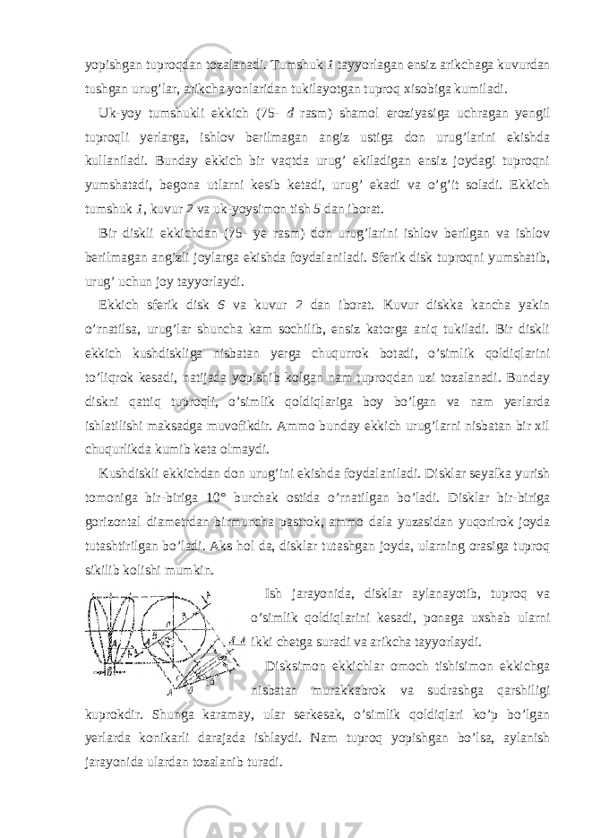 yopishgan tuproqdan tozalanadi. Tumshuk 1 tayyorlagan ensiz arikchaga kuvurdan tushgan urug’lar, arikcha yonlaridan tukilayotgan tuproq xisobiga kumiladi. Uk-yoy tumshukli ekkich (75- d rasm) shamol eroziyasiga uchragan yengil tuproqli yerlarga, ishlov berilmagan angiz ustiga don urug’larini ekishda kullaniladi. Bunday ekkich bir vaqtda urug’ ekiladigan ensiz joydagi tuproqni yumshatadi, begona utlarni kesib ketadi, urug’ ekadi va o’g’it soladi. Ekkich tumshuk 1 , kuvur 2 va uk-yoysimon tish 5 dan iborat. Bir diskli ekkichdan (75- ye rasm) don urug’larini ishlov berilgan va ishlov berilmagan angizli joylarga ekishda foydalaniladi. Sferik disk tuproqni yumshatib, urug’ uchun joy tayyorlaydi. Ekkich sferik disk 6 va kuvur 2 dan iborat. Kuvur diskka kancha yakin o’rnatilsa, urug’lar shuncha kam sochilib, ensiz katorga aniq tukiladi. Bir diskli ekkich kushdiskliga nisba tan yerga chuqurrok botadi, o’simlik qoldiqlarini to’liqrok kesadi, natijada yopishib kolgan nam tuproqdan uzi tozalanadi. Bunday diskni qattiq tuproqli, o’simlik qoldiqlariga boy bo’lgan va nam yerlarda ishlatilishi maksadga muvofikdir. Ammo bunday ekkich urug’larni nisbatan bir xil chuqurlikda kumib keta olmaydi. Kushdiskli ekkich dan don urug’ini ekishda foydalaniladi. Disklar seyalka yurish tomoniga bir-biriga 10° burchak ostida o’rnatilgan bo’ladi. Disklar bir-biriga gorizontal diametrdan birmuncha pastrok, ammo dala yuzasidan yuqorirok joyda tutashtirilgan bo’ladi. Aks hol da, disklar tutashgan joyda, ularning orasiga tuproq sikilib kolishi mumkin. Ish jarayo ni da, disklar aylanayotib, tuproq va o’simlik qoldiq larini kesadi, ponaga uxshab ularni ikki chetga suradi va arikcha tayyorlaydi. Disksimon ekkichlar omoch tishisimon ekkichga nisbatan murakkabrok va sudrashga qarshiligi kuprokdir. Shunga karamay, ular serkesak, o’simlik qoldiqlari ko’p bo’lgan yerlarda konikarli darajada ishlaydi. Nam tuproq yopishgan bo’lsa, aylanish jarayonida ulardan tozalanib turadi. 