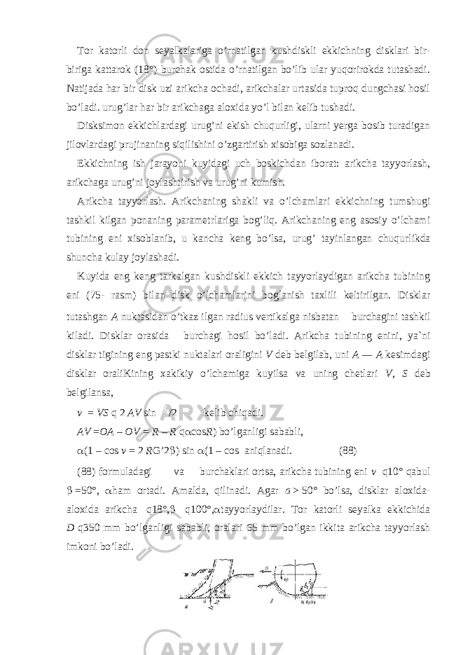 Tor katorli don seyalkalariga o’rnatilgan kushdiskli ekkichning disklari bir- biriga kattarok (18°) burchak ostida o’rnatilgan bo’lib ular yuqorirokda tutashadi. Natijada har bir disk uzi arikcha ochadi, arikchalar urtasida tuproq dungchasi hosil bo’ladi. urug’lar har bir arikchaga aloxida yo’l bilan kelib tushadi. Disksimon ekkichlardagi urug’ni ekish chuqurligi, ularni yerga bosib turadigan jilovlardagi prujinaning siqilishini o’zgartirish xisobiga sozlanadi. Ekkichning ish jarayoni kuyidagi uch boskichdan iborat: arikcha tayyorlash, arikchaga urug’ni joylashtirish va urug’ni kumish. Arikcha tayyorlash. Arikchaning shakli va o’lchamlari ekkichning tumshugi tashkil kilgan ponaning parametrlariga bog’liq. Arikchaning eng asosiy o’lchami tubining eni xisoblanib, u kancha keng bo’lsa, urug’ tayinlangan chuqur lik da shuncha kulay joylashadi. Kuyida eng keng tarkalgan kushdiskli ekkich tayyorlaydigan arikcha tubining eni (75- rasm) bilan disk o’lchamlarini boglanish taxlili keltirilgan. Disklar tutashgan A nuktasidan o’tkaz ilgan radius vertikalga nisbatan burchagini tashkil kiladi. Disklar orasida burchagi hosil bo’ladi. Arikcha tubining enini, ya`ni disklar tigining eng pastki nuktalari oraligini V deb belgilab, uni A   —   A kesimdagi disklar oraliKining xakikiy o’lchamiga kuyilsa va uning chetlari V , S deb belgilansa, v = VS q 2 AV sin /2 kelib chiqadi. AV = OA – OV = R – R q  cos R ) bo’lganligi sababli,  (1   –   cos v   =   2 R G’2  ) sin  (1 – cos aniqlanadi. (88) (88) formuladagi va burchaklari ortsa, arikcha tubining eni v q10° qabul    =50°,  ham ortadi. Amalda, qilinadi. Agar a   >   50° bo’lsa, disklar aloxida- aloxida arikcha   q18°,    q100°,  tayyorlaydilar. Tor katorli seyalka ekkichida D   q350 mm bo’lganligi sababli, oralari 65 mm bo’lgan ikkita arikcha tayyorlash imkoni bo’ladi. 