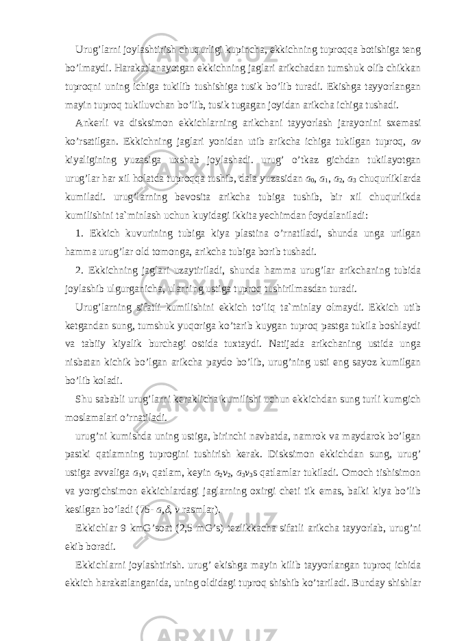 Urug’larni joylashtirish chuqurligi kupincha, ekkichning tuproqqa botishiga teng bo’lmaydi. Harakatlanayotgan ekkichning jaglari arikchadan tumshuk olib chikkan tuproqni uning ichiga tukilib tushishiga tusik bo’lib turadi. Ekishga tayyorlangan mayin tuproq tukiluvchan bo’lib, tusik tugagan joyidan arikcha ichiga tushadi. Ankerli va disksimon ekkichlarning arikchani tayyorlash jarayonini sxemasi ko’rsatilgan. Ekkichning jaglari yonidan utib arikcha ichiga tukilgan tuproq, av kiyaligining yuzasiga uxshab joylashadi. urug’ o’tkaz gichdan tukilayotgan urug’lar har xil holatda tuproqqa tushib, dala yuzasidan a 0 , a 1 , a 2 , a 3 chuqurliklarda kumiladi. urug’larning bevosita arikcha tubiga tushib, bir xil chuqurlikda kumilishini ta`minlash uchun kuyidagi ikkita yechimdan foydala niladi: 1. Ekkich kuvurining tubiga kiya plastina o’rnatiladi, shunda unga urilgan hamma urug’lar old tomonga, arikcha tubiga borib tushadi. 2. Ekkichning jaglari uzaytiriladi, shunda hamma urug’lar arikchaning tubida joylashib ulgurganicha, ularning ustiga tuproq tushirilmasdan turadi. Urug’larning sifatli kumilishini ekkich to’liq ta`minlay olmaydi. Ekkich utib ketgandan sung, tumshuk yuqoriga ko’tarib kuygan tuproq pastga tukila boshlaydi va tabiiy kiyalik burchagi ostida tuxtaydi. Natijada arikchaning ustida unga nisbatan kichik bo’lgan arikcha paydo bo’lib, urug’ning usti eng sayoz kumilgan bo’lib koladi. Shu sababli urug’larni keraklicha kumilishi uchun ekkichdan sung turli kumgich moslamalari o’rnatiladi. urug’ni kumishda uning ustiga, birinchi navbatda, namrok va maydarok bo’lgan pastki qatlamning tuprogini tushirish kerak. Disksimon ekkichdan sung, urug’ ustiga avvaliga a 1 v 1 qatlam, keyin a 2 v 2 , a 3 v 3 ѕ qatlamlar tukiladi. Omoch tishisimon va yorgichsimon ekkichlardagi jaglarning oxirgi cheti tik emas, balki kiya bo’lib kesilgan bo’ladi (75- a , , v rasmlar). Ekkichlar 9 kmG’soat (2,5 mG’s) tezlikkacha sifatli arikcha tayyorlab, urug’ni ekib boradi. Ekkichlarni joylashtirish. urug’ ekishga mayin kilib tayyorlangan tuproq ichida ekkich harakatlanganida, uning oldidagi tuproq shishib ko’tariladi. Bunday shishlar 