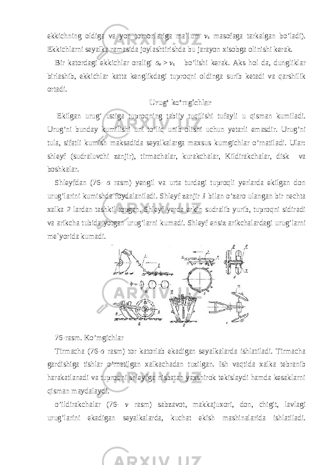 ekkichning oldiga va yon tomonlariga ma`lum v x masofaga tarkalgan bo’ladi). Ekkichlarni seyalka ramasida joylashtirishda bu jarayon xisobga olinishi kerak. Bir katordagi ekkichlar oraligi a e   >   v x bo’lishi kerak. Aks hol da, dungliklar birlashib, ekkichlar katta kenglikdagi tuproqni oldinga surib ketadi va qarshilik ortadi. Urug’ ko’mgichlar   Ekilgan urug’ ustiga tuproqning tabiiy tuqilishi tufayli u qisman kumiladi. Urug’ni bunday kumilishi uni to’liq unib olishi uchun yetarli emasdir. Urug’ni tula, sifatli kumish maksadida seyalkalarga maxsus kumgichlar o’rnatiladi. Ular: shleyf (sudraluvchi zanjir), tirmachalar, kurakchalar, Kildirakchalar, disk va boshkalar. Shleyf dan (76- a rasm) yengil va urta turdagi tuproqli yerlarda ekilgan don urug’larini kumishda foydalaniladi. Shleyf zanjir 1 bilan o’zaro ulangan bir nechta xalka 2 lardan tashkil topgan. Shleyf yerda erkin sudralib yurib, tuproqni sidiradi va arikcha tubida yotgan urug’larni kumadi. Shleyf ensiz arikchalardagi urug’larni me`yorida kumadi. 76-rasm. Ko’mgichlar Tirmacha (76 -a rasm) tor katorlab ekadigan seyalkalarda ishlatiladi. Tirmacha gardishiga tishlar o’rnatilgan xalkachadan tuzilgan. Ish vaqtida xalka tebranib harakatlanadi va tuproqni shleyfga nisbatan yaxshirok tekislaydi hamda kesaklarni qisman maydalaydi. o’ildirakchalar (76- v rasm) sabzavot, makkajuxori, don, chigit, lavlagi urug’larini ekadigan seyalkalarda, kuchat ekish mashinalarida ishlatiladi. 