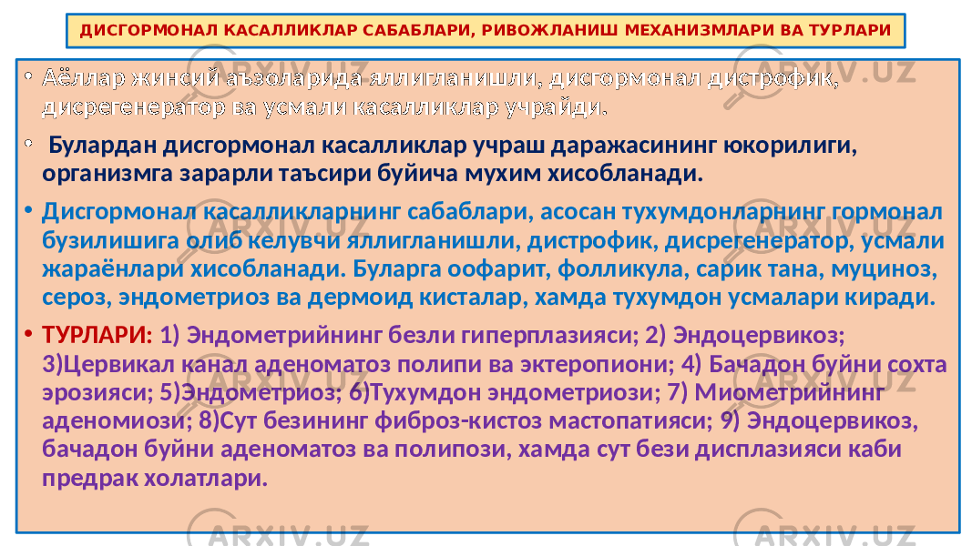 ДИСГОРМОНАЛ КАСАЛЛИКЛАР САБАБЛАРИ, РИВОЖЛАНИШ МЕХАНИЗМЛАРИ ВА ТУРЛАРИ • Аёллар жинсий аъзоларида яллигланишли, дисгормонал дистрофик, дисрегенератор ва усмали касалликлар учрайди. • Булардан дисгормонал касалликлар учраш даражасининг юкорилиги, организмга зарарли таъсири буйича мухим хисобланади. • Дисгормонал касалликларнинг сабаблари, асосан тухумдонларнинг гормонал бузилишига олиб келувчи яллигланишли, дистрофик, дисрегенератор, усмали жараёнлари хисобланади. Буларга оофарит, фолликула, сарик тана, муциноз, сероз, эндометриоз ва дермоид кисталар, хамда тухумдон усмалари киради. • ТУРЛАРИ: 1) Эндометрийнинг безли гиперплазияси; 2) Эндоцервикоз; 3)Цервикал канал аденоматоз полипи ва эктеропиони; 4) Бачадон буйни сохта эрозияси; 5)Эндометриоз; 6)Тухумдон эндометриози; 7) Миометрийнинг аденомиози; 8)Сут безининг фиброз-кистоз мастопатияси; 9) Эндоцервикоз, бачадон буйни аденоматоз ва полипози, хамда сут бези дисплазияси каби предрак холатлари. 