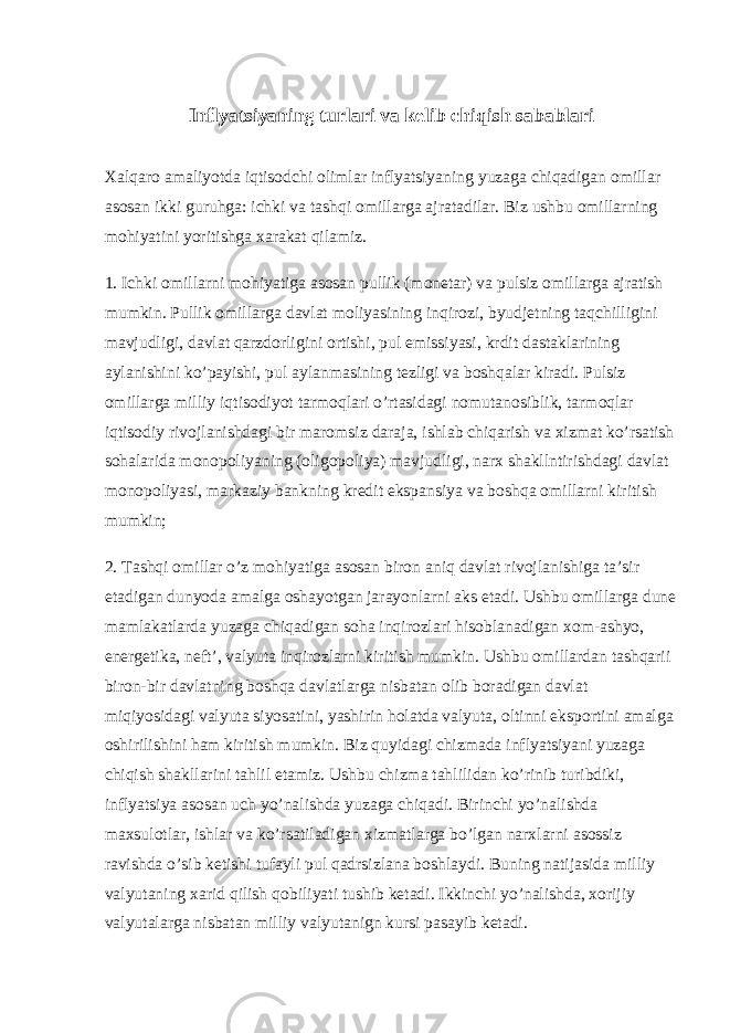 Inflyatsiyaning turlari va kelib chiqish sabablari Xalqaro amaliyotda iqtisodchi olimlar inflyatsiyaning yuzaga chiqadigan omillar asosan ikki guruhga: ichki va tashqi omillarga ajratadilar. Biz ushbu omillarning mohiyatini yoritishga xarakat qilamiz. 1. Ichki omillarni mohiyatiga asosan pullik (monetar) va pulsiz omillarga ajratish mumkin. Pullik omillarga davlat moliyasining inqirozi, byudjetning taqchilligini mavjudligi, davlat qarzdorligini ortishi, pul emissiyasi, krdit dastaklarining aylanishini ko’payishi, pul aylanmasining tezligi va boshqalar kiradi. Pulsiz omillarga milliy iqtisodiyot tarmoqlari o’rtasidagi nomutanosiblik, tarmoqlar iqtisodiy rivojlanishdagi bir maromsiz daraja, ishlab chiqarish va xizmat ko’rsatish sohalarida monopoliyaning (oligopoliya) mavjudligi, narx shakllntirishdagi davlat monopoliyasi, markaziy bankning kredit ekspansiya va boshqa omillarni kiritish mumkin; 2. Tashqi omillar o’z mohiyatiga asosan biron aniq davlat rivojlanishiga ta’sir etadigan dunyoda amalga oshayotgan jarayonlarni aks etadi. Ushbu omillarga dune mamlakatlarda yuzaga chiqadigan soha inqirozlari hisoblanadigan xom-ashyo, energetika, neft’, valyuta inqirozlarni kiritish mumkin. Ushbu omillardan tashqarii biron-bir davlatning boshqa davlatlarga nisbatan olib boradigan davlat miqiyosidagi valyuta siyosatini, yashirin holatda valyuta, oltinni eksportini amalga oshirilishini ham kiritish mumkin. Biz quyidagi chizmada inflyatsiyani yuzaga chiqish shakllarini tahlil etamiz. Ushbu chizma tahlilidan ko’rinib turibdiki, inflyatsiya asosan uch yo’nalishda yuzaga chiqadi. Birinchi yo’nalishda maxsulotlar, ishlar va ko’rsatiladigan xizmatlarga bo’lgan narxlarni asossiz ravishda o’sib ketishi tufayli pul qadrsizlana boshlaydi. Buning natijasida milliy valyutaning xarid qilish qobiliyati tushib ketadi. Ikkinchi yo’nalishda, xorijiy valyutalarga nisbatan milliy valyutanign kursi pasayib ketadi. 