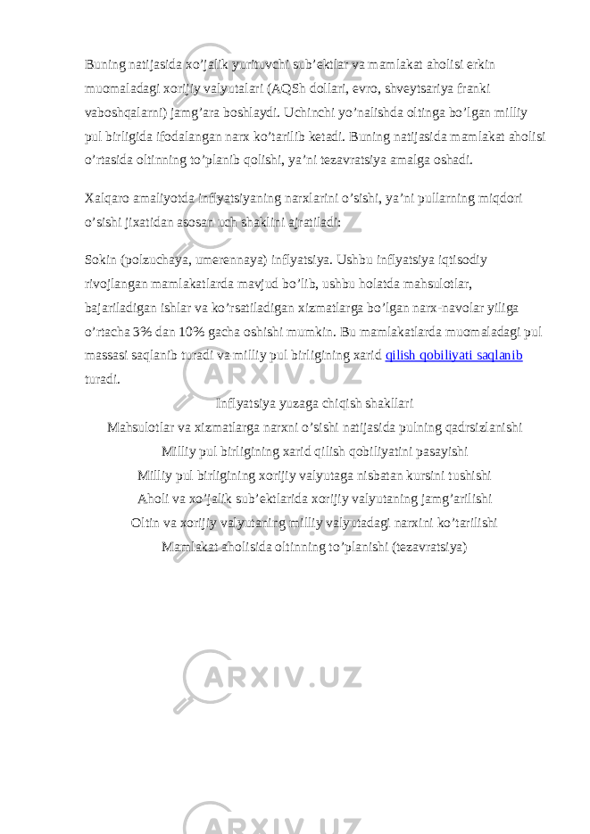 Buning natijasida xo’jalik yurituvchi sub’ektlar va mamlakat aholisi erkin muomaladagi xorijiy valyutalari (AQSh dollari, evro, shveytsariya franki vaboshqalarni) jamg’ara boshlaydi. Uchinchi yo’nalishda oltinga bo’lgan milliy pul birligida ifodalangan narx ko’tarilib ketadi. Buning natijasida mamlakat aholisi o’rtasida oltinning to’planib qolishi, ya’ni tezavratsiya amalga oshadi. Xalqaro amaliyotda inflyatsiyaning narxlarini o’sishi, ya’ni pullarning miqdori o’sishi jixatidan asosan uch shaklini ajratiladi: Sokin (polzuchaya, umerennaya) inflyatsiya. Ushbu inflyatsiya iqtisodiy rivojlangan mamlakatlarda mavjud bo’lib, ushbu holatda mahsulotlar, bajariladigan ishlar va ko’rsatiladigan xizmatlarga bo’lgan narx-navolar yiliga o’rtacha 3% dan 10% gacha oshishi mumkin. Bu mamlakatlarda muomaladagi pul massasi saqlanib turadi va milliy pul birligining xarid qilish qobiliyati saqlanib turadi. Inflyatsiya yuzaga chiqish shakllari Mahsulotlar va xizmatlarga narxni o’sishi natijasida pulning qadrsizlanishi Milliy pul birligining xarid qilish qobiliyatini pasayishi Milliy pul birligining xorijiy valyutaga nisbatan kursini tushishi Aholi va xo’jalik sub’ektlarida xorijiy valyutaning jamg’arilishi Oltin va xorijiy valyutaning milliy valyutadagi narxini ko’tarilishi Mamlakat aholisida oltinning to’planishi (tezavratsiya) 