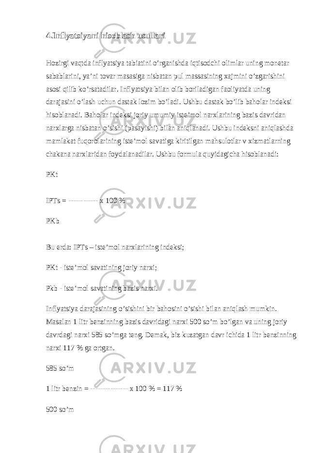 4.Inflyatsiyani hisoblash usullari Hozirgi vaqtda inflyatsiya tabiatini o’rganishda iqtisodchi olimlar uning monetar sabablarini, ya’ni tovar masasiga nisbatan pul massasining xajmini o’zgarishini asosi qilib ko’rsatadilar. Inflyatsiya bilan olib boriladigan faoliyatda uning darajasini o’lash uchun dastak lozim bo’ladi. Ushbu dastak bo’lib baholar indeksi hisoblanadi. Baholar indeksi joriy umumiy iste’mol narxlarining bazis davridan narxlarga nisbatan o’sishi (pasayishi) bilan aniqlanadi. Ushbu indeksni aniqlashda mamlakat fuqorolarining iste’mol savatiga kiritilgan mahsulotlar v xizmatlarning chakana narxlaridan foydalanadilar. Ushbu formula quyidagicha hisoblanadi: PKt IPTs = ------------ x 100 % PKb Bu erda: IPTs – iste’mol narxlarining indeksi; PKt - iste’mol savatining joriy narxi; Pkb - iste’mol savatining bazis narxi. Inflyatsiya darajasining o’sishini bir bahosini o’sishi bilan aniqlash mumkin. Masalan 1 litr benzinning bazis davridagi narxi 500 so’m bo’lgan va uning joriy davrdagi narxi 585 so’mga teng. Demak, biz kuzatgan davr ichida 1 litr benzinning narxi 117 % ga ortgan. 585 so’m 1 litr benzin = --------------- x 100 % = 117 % 500 so’m 