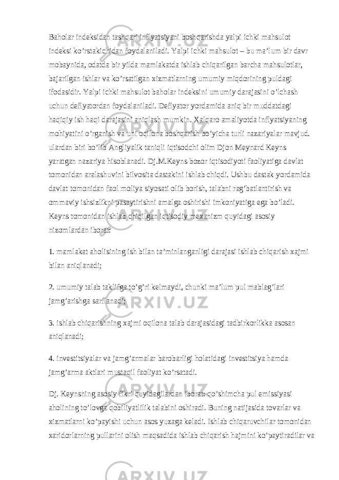 Baholar indeksidan tashqari inflyatsiyani boshqarishda yalpi ichki mahsulot indeksi ko’rstakichidan foydalaniladi. Yalpi ichki mahsulot – bu ma’lum bir davr mobaynida, odatda bir yilda mamlakatda ishlab chiqarilgan barcha mahsulotlar, bajarilgan ishlar va ko’rsatilgan xizmatlarning umumiy miqdorining puldagi ifodasidir. Yalpi ichki mahsulot baholar indeksini umumiy darajasini o’lchash uchun deflyatordan foydalaniladi. Deflyator yordamida aniq bir muddatdagi haqiqiy ish haqi darajasini aniqlash mumkin. Xalqaro amaliyotda inflyatsiyaning mohiyatini o’rganish va uni oqilona boshqarish bo’yicha turli nazariyalar mavjud. ulardan biri bo’lib Angliyalik taniqli iqtisodchi olim Djon Meynard Keyns yaratgan nazariya hisoblanadi. Dj.M.Keyns bozor iqtisodiyoti faoliyatiga davlat tomonidan aralashuvini bilvosita dastakini ishlab chiqdi. Ushbu dastak yordamida davlat tomonidan faol moliya siyosati olib borish, talabni rag’batlantirish va ommaviy ishsizlikni pasaytirishni amalga oshirishi imkoniyatiga ega bo’ladi. Keyns tomonidan ishlab chiqilgan iqtisodiy mexanizm quyidagi asosiy nizomlardan iborat: 1. mamlakat aholisining ish bilan ta’minlanganligi darajasi ishlab chiqarish xajmi bilan aniqlanadi; 2. umumiy talab taklifga to’g’ri kelmaydi, chunki ma’lum pul mablag’lari jamg’arishga sarflanadi; 3. ishlab chiqarishning xajmi oqilona talab darajasidagi tadbirkorlikka asosan aniqlanadi; 4. investitsiyalar va jamg’armalar barobarligi holatidagi investitsiya hamda jamg’arma aktlari mustaqil faoliyat ko’rsatadi. Dj. Keynsning asosiy fikri quyidagilardan iborat: qo’shimcha pul emissiyasi aholining to’lovga qobiliyatlilik talabini oshiradi. Buning natijasida tovarlar va xizmatlarni ko’payishi uchun asos yuzaga keladi. Ishlab chiqaruvchilar tomonidan xaridorlarning pullarini olish maqsadida ishlab chiqarish hajmini ko’paytiradilar va 