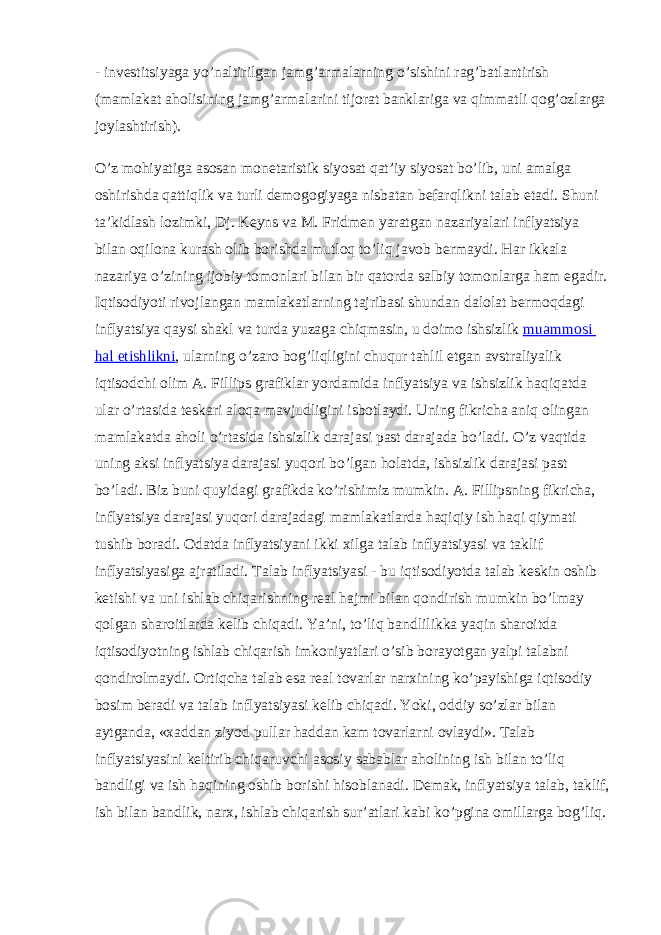 - investitsiyaga yo’naltirilgan jamg’armalarning o’sishini rag’batlantirish (mamlakat aholisining jamg’armalarini tijorat banklariga va qimmatli qog’ozlarga joylashtirish). O’z mohiyatiga asosan monetaristik siyosat qat’iy siyosat bo’lib, uni amalga oshirishda qattiqlik va turli demogogiyaga nisbatan befarqlikni talab etadi. Shuni ta’kidlash lozimki, Dj. Keyns va M. Fridmen yaratgan nazariyalari inflyatsiya bilan oqilona kurash olib borishda mutloq to’liq javob bermaydi. Har ikkala nazariya o’zining ijobiy tomonlari bilan bir qatorda salbiy tomonlarga ham egadir. Iqtisodiyoti rivojlangan mamlakatlarning tajribasi shundan dalolat bermoqdagi inflyatsiya qaysi shakl va turda yuzaga chiqmasin, u doimo ishsizlik muammosi hal etishlikni , ularning o’zaro bog’liqligini chuqur tahlil etgan avstraliyalik iqtisodchi olim A. Fillips grafiklar yordamida inflyatsiya va ishsizlik haqiqatda ular o’rtasida teskari aloqa mavjudligini isbotlaydi. Uning fikricha aniq olingan mamlakatda aholi o’rtasida ishsizlik darajasi past darajada bo’ladi. O’z vaqtida uning aksi inflyatsiya darajasi yuqori bo’lgan holatda, ishsizlik darajasi past bo’ladi. Biz buni quyidagi grafikda ko’rishimiz mumkin. A. Fillipsning fikricha, inflyatsiya darajasi yuqori darajadagi mamlakatlarda haqiqiy ish haqi qiymati tushib boradi. Odatda inflyatsiyani ikki xilga talab inflyatsiyasi va taklif inflyatsiyasiga ajratiladi. Talab inflyatsiyasi - bu iqtisodiyotda talab keskin oshib ketishi va uni ishlab chiqarishning real hajmi bilan qondirish mumkin bo’lmay qolgan sharoitlarda kelib chiqadi. Ya’ni, to’liq bandlilikka yaqin sharoitda iqtisodiyotning ishlab chiqarish imkoniyatlari o’sib borayotgan yalpi talabni qondirolmaydi. Ortiqcha talab esa real tovarlar narxining ko’payishiga iqtisodiy bosim beradi va talab inflyatsiyasi kelib chiqadi. Yoki, oddiy so’zlar bilan aytganda, «xaddan ziyod pullar haddan kam tovarlarni ovlaydi». Talab inflyatsiyasini keltirib chiqaruvchi asosiy sabablar aholining ish bilan to’liq bandligi va ish haqining oshib borishi hisoblanadi. Demak, inflyatsiya talab, taklif, ish bilan bandlik, narx, ishlab chiqarish sur’atlari kabi ko’pgina omillarga bog’liq. 