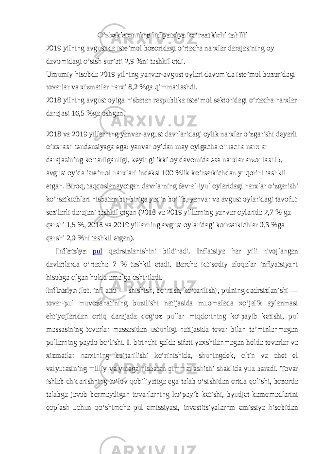 O’zbekistonning inflyatsiya ko’rsatkichi tahlili 2019 yilning avgustida iste’mol bozoridagi o’rtacha narxlar darajasining oy davomidagi o’sish sur’ati 2,9 %ni tashkil etdi. Umumiy hisobda 2019 yilning yanvar-avgust oylari davomida iste’mol bozoridagi tovarlar va xizmatlar narxi 8,2 %ga qimmatlashdi. 2018 yilning avgust oyiga nisbatan respublika iste’mol sektoridagi o’rtacha narxlar darajasi 16,5 %ga oshgan. 2018 va 2019 yillarning yanvar-avgust davrlaridagi oylik narxlar o’zgarishi deyarli o’xshash tendensiyaga ega: yanvar oyidan may oyigacha o’rtacha narxlar darajasining ko’tarilganligi, keyingi ikki oy davomida esa narxlar arzonlashib, avgust oyida iste’mol narxlari indeksi 100 %lik ko’rsatkichdan yuqorini tashkil etgan. Biroq, taqqoslanayotgan davrlarning fevral-iyul oylaridagi narxlar o’zgarishi ko’rsatkichlari nisbatan bir-biriga yaqin bo’lib, yanvar va avgust oylaridagi tavofut sezilarli darajani tashkil etgan (2018 va 2019 yillarning yanvar oylarida 2,7 % ga qarshi 1,5 %, 2018 va 2019 yillarning avgust oylaridagi ko’rsatkichlar 0,3 %ga qarshi 2,9 %ni tashkil etgan). Inflatsiya pul qadrsizlanishini bildiradi. Inflatsiya har yili rivojlangan davlatlarda oʻrtacha 7 % tashkil etadi. Barcha iqtisodiy aloqalar inflyatsiyani hisobga olgan holda amalga oshiriladi. Inflatsiya (lot. in ﬂ atio — shishish, boʻrtish, koʻtarilish), pulning qadrsizlanishi — tovar-pul muvozanatining buzilishi natijasida muomalada xoʻjalik aylanmasi ehtiyojlaridan ortiq darajada qogʻoz pullar miqdorining koʻpayib ketishi, pul massasining tovarlar massasidan ustunligi natijasida tovar bilan taʼminlanmagan pullarning paydo boʻlishi. I. birinchi galda sifati yaxshilanmagan holda tovarlar va xizmatlar narxining koʻtarilishi koʻrinishida, shuningdek, oltin va chet el valyutasining milliy valyutaga nisbatan qimmatlashishi shaklida yuz beradi. Tovar ishlab chiqarishning toʻlov qobiliyatiga ega talab oʻsishidan ortda qolishi, bozorda talabga javob bermaydigan tovarlarning koʻpayib ketishi, byudjet kamomadlarini qoplash uchun qoʻshimcha pul emissiyasi, investitsiyalarnm emissiya hisobidan 