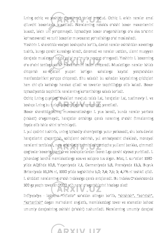 I.ning ochiq va yashirin (bostirma) turlari mavjud. Ochiq I. erkin narxlar amal qiluvchi bozorlarda kuzatiladi. Narxlarning notekis oʻsishi bozor mexanizmini buzadi, lekin uni yoʻqotmaydi. Iqtisodiyot bozor oʻzgarishlariga oʻz aks taʼsirini koʻrsataveradi va turli bozorlar muvozanat yoʻnalishiga oʻzi moslashadi. Yashirin I. sharoitida vaziyat boshqacha boʻlib, davlat narxlar oshishidan xavotirga tushib, bunga qarshi kurashga kiradi, daromad va narxlar ustidan, ularni muayyan darajada muzlatgan holda yalpi maʼmuriy nazorat oʻrngaadi. Yashirin I. bozorning oʻz-oʻzini tartibga solish mexanizmini izdan chiqaradi. Muzlatilgan narxlar ishlab chiqarish xa-rajatlari yuqori boʻlgan sohalarga kapital yotqizishdan manfaatdorlikni yoʻqqa chiqaradi. Shu sababli bu sohadan kapitalning qrldiqlari ham chi-qib ketishga harakat qiladi va tovarlar taqchilligiga olib keladi. Bozor iqtisodiyotida taqchillik narxlarning koʻtarilishiga sabab boʻladi. Ochiq I.ning quyidagi shakllari mavjud: talab I.si, harajatlar I.si, tuzilmaviy I. va boshqa I.ning bu turlari bozorning oʻzi tomonidan yaratiladi. Bozor sharoitida ochiq, muvozanatlashgan I. yuz beradi, bunda narxlar pariteta (nisbati) oʻzgarmaydi, harajatlar ortishiga qarab narxning oʻsishi firmalarning foyda olib ishla-shini taʼminlaydi. I. pul qadrini tushirib, uning iqtisodiy ahamiyatiga putur yetkazadi, shu bois davlat harajatlarini qisqartirish, soliqlarni oshirish, pul emissiyasini cheklash, monopol narxlarni tartiblash, narx erkinligini taʼminlash, ortiqcha pullarni bankka, qimmatli qogʻozlar bozoriga tortish va boshqalarlardan iborat I.ga qarshi siyosat yuritiladi. I. jahondagi barcha mamlakatlarga xos va xalqaro tus olgan. Mac, I. surʼatlari 1980- yilda AQShda 10,8, Yaponiyada 7,1, Germaniyada 5,8, Fransiyada 13,3, Buyuk Britaniyada 16,3% ni, 1990-yilda tegishlicha 5,0; 2,4; 2,5; 3; 4,7% ni tashkil qildi. I. shiddati narxlarning oʻsish indeksiga qarab aniqlanadi. Bu indeks Oʻzbekistonda 300 ga yaqin tovarlar (2000-yil) narxi oʻzgarishlarini hisobga oladi Inflyatsiya - lotincha “inflatio” so’zidan olingan bo’lib, “shishish”, “bo’rtish”, “ko’tarilish” degan ma’nolarni anglatib, mamlakatdagi tovar va xizmatlar bahosi umumiy darajasining oshishi (o’sishi) tushuniladi. Narxlarning umumiy darajasi 