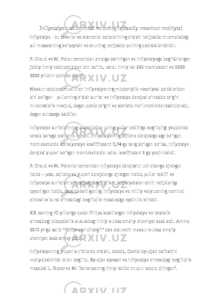 Inflyatsiya tushunchasi va uning iqtisodiy mazmun mohiyati Inflyatsiya - bu tovarlar va xizmatlar baholarining o’sishi natijasida muomaladagi pul massasining ko’payishi va shuning natijasida pulning qadrsizlanishidir. P. Graud va M. Polan tomonidan amalga oshirilgan va inflyatsiyaga bag’ishlangan jiddiy ilmiy tadqiqotlardan biri bo’lib, ushbu ilmiy ish 165 mamlakatni va 1969- 1999 yillarni qamrab oladi 2 . Mazkur tadqiqot mualliflari inflyatsiyaning miqdoriylik nazariyasi qoidalaridan biri bo’lgan - pullarning o’sish sur’ati va inflyatsiya darajasi o’rtasida to’g’ri mutanosiblik mavjud, degan qoida to’g’ri va statistik ma’lumotlarda tasdiqlanadi, degan xulosaga keldilar. Inflyatsiya sur’atlarining o’sishi bilan uning pullar taklifiga bog’liqligi yaqqolroq tarzda ko’zga tashlanib boradi. Inflyatsiyaning oqilona darajasiga ega bo’lgan mamlakatlarda korrelyatsiya koefffitsienti 0,24 ga teng bo’lgan bo’lsa, inflyatsiya darajasi yuqori bo’lgan mamlakatlarda ushbu koeffitsient 1 ga yaqinlashdi. P. Graud va M. Polanlar tomonidan inflyatsiya darajasini uch qismga ajratgan holda – past, oqilona va yuqori darajalarga ajratgan holda, pullar taklifi va inflyatsiya sur’atlari o’rtasidagi bog’liqlikni, korrelyatsion tahlil natijalariga tayanilgan holda, asoslab berilganligi inflyatsiya va milliy valyutaning nominal almashuv kursi o’rtasidagi bog’liqlik masalasiga oydinlik kiritadi. XX asrning 70-yillariga qadar Fillips kashf etgan inflyatsiya va ishsizlik o’rtasidagi aloqadorlik xususidagi ilmiy xulosa amaliy ahamiyat kasb etdi. Ammo 1970 yilga kelib “Fillips egri chizig’i” deb ataluvchi mazkur xulosa amaliy ahamiyat kasb etmay qoldi. Inflyatsiyaning yuqori sur’atlarda o’sishi, odatda, Davlat byudjeti defitsitini moliyalashtirish bilan bog’liq. Byudjet siyosati va inflyatsiya o’rtasidagi bog’liqlik masalasi L. Katao va M. Terronzaning ilmiy ishida chuqur tadqiq qilingan 3 . 