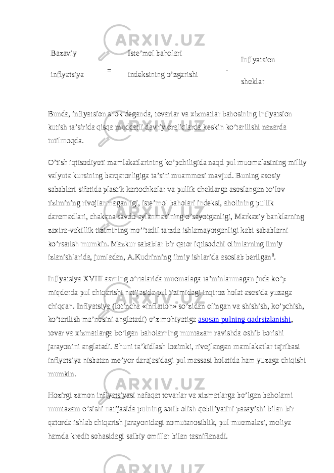 Bazaviy inflyatsiya = Iste’mol baholari indeksining o’zgarishi - Inflyatsion shoklar Bunda, inflyatsion shok deganda, tovarlar va xizmatlar bahosining inflyatsion kutish ta’sirida qisqa muddatli davriy oraliqlarda keskin ko’tarilishi nazarda tutilmoqda. O’tish iqtisodiyoti mamlakatlarining ko’pchiligida naqd pul muomalasining milliy valyuta kursining barqarorligiga ta’siri muammosi mavjud. Buning asosiy sabablari sifatida plastik kartochkalar va pullik cheklarga asoslangan to’lov tizimining rivojlanmaganligi, iste’mol baholari indeksi, aholining pullik daromadlari, chakana savdo aylanmasining o’sayotganligi, Markaziy banklarning zaxira-vakillik tizimining mo’’tadil tarzda ishlamayotganligi kabi sabablarni ko’rsatish mumkin. Mazkur sabablar bir qator iqtisodchi olimlarning ilmiy izlanishlarida, jumladan, A.Kudrinning ilmiy ishlarida asoslab berilgan 8 . Inflyatsiya XVIII asrning o’rtalarida muomalaga ta’minlanmagan juda ko’p miqdorda pul chiqarishi natijasida pul tizimidagi inqiroz holat asosida yuzaga chiqqan. Inflyatsiya (lotincha «inflation» so’zidan olingan va shishish, ko’pchish, ko’tarilish ma’nosini anglatadi) o’z mohiyatiga asosan pulning qadrsizlanishi , tovar va xizmatlarga bo’lgan baholarning muntazam ravishda oshib borishi jarayonini anglatadi. Shuni ta’kidlash lozimki, rivojlangan mamlakatlar tajribasi inflyatsiya nisbatan me’yor darajasidagi pul massasi holatida ham yuzaga chiqishi mumkin. Hozirgi zamon inflyatsiyasi nafaqat tovarlar va xizmatlarga bo’lgan baholarni muntazam o’sishi natijasida pulning sotib olish qobiliyatini pasayishi bilan bir qatorda ishlab chiqarish jarayonidagi nomutanosiblik, pul muomalasi, moliya hamda kredit sohasidagi salbiy omillar bilan tasniflanadi. 