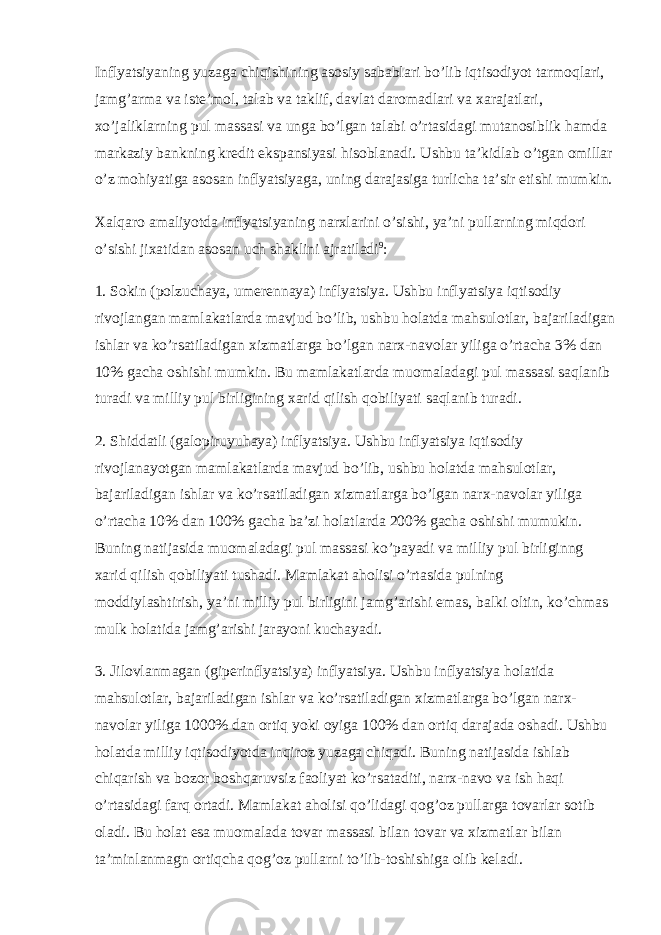 Inflyatsiyaning yuzaga chiqishining asosiy sabablari bo’lib iqtisodiyot tarmoqlari, jamg’arma va iste’mol, talab va taklif, davlat daromadlari va xarajatlari, xo’jaliklarning pul massasi va unga bo’lgan talabi o’rtasidagi mutanosiblik hamda markaziy bankning kredit ekspansiyasi hisoblanadi. Ushbu ta’kidlab o’tgan omillar o’z mohiyatiga asosan inflyatsiyaga, uning darajasiga turlicha ta’sir etishi mumkin. Xalqaro amaliyotda inflyatsiyaning narxlarini o ’ sishi , ya ’ ni pullarning miqdori o ’ sishi jixatidan asosan uch shaklini ajratiladi 9 : 1. Sokin ( polzuchaya , umerennaya ) inflyatsiya . Ushbu inflyatsiya iqtisodiy rivojlangan mamlakatlarda mavjud bo ’ lib , ushbu holatda mahsulotlar , bajariladigan ishlar va ko ’ rsatiladigan xizmatlarga bo ’ lgan narx - navolar yiliga o ’ rtacha 3% dan 10% gacha oshishi mumkin . Bu mamlakatlarda muomaladagi pul massasi saqlanib turadi va milliy pul birligining xarid qilish qobiliyati saqlanib turadi . 2. Shiddatli ( galopiruyuhaya ) inflyatsiya . Ushbu inflyatsiya iqtisodiy rivojlanayotgan mamlakatlarda mavjud bo ’ lib , ushbu holatda mahsulotlar , bajariladigan ishlar va ko ’ rsatiladigan xizmatlarga bo ’ lgan narx - navolar yiliga o ’ rtacha 10% dan 100% gacha ba ’ zi holatlarda 200% gacha oshishi mumukin . Buning natijasida muomaladagi pul massasi ko’payadi va milliy pul birliginng xarid qilish qobiliyati tushadi. Mamlakat aholisi o’rtasida pulning moddiylashtirish, ya’ni milliy pul birligini jamg’arishi emas, balki oltin, ko’chmas mulk holatida jamg’arishi jarayoni kuchayadi. 3. Jilovlanmagan (giperinflyatsiya) inflyatsiya. Ushbu inflyatsiya holatida mahsulotlar, bajariladigan ishlar va ko’rsatiladigan xizmatlarga bo’lgan narx- navolar yiliga 1000% dan ortiq yoki oyiga 100% dan ortiq darajada oshadi. Ushbu holatda milliy iqtisodiyotda inqiroz yuzaga chiqadi. Buning natijasida ishlab chiqarish va bozor boshqaruvsiz faoliyat ko’rsataditi, narx-navo va ish haqi o’rtasidagi farq ortadi. Mamlakat aholisi qo’lidagi qog’oz pullarga tovarlar sotib oladi. Bu holat esa muomalada tovar massasi bilan tovar va xizmatlar bilan ta’minlanmagn ortiqcha qog’oz pullarni to’lib-toshishiga olib keladi. 