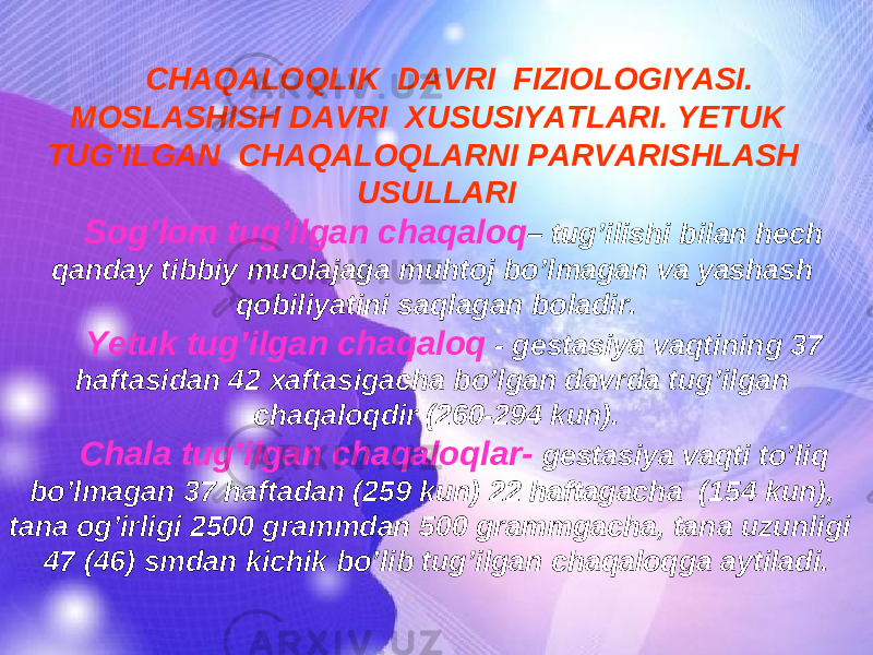 CHAQALOQLIK DAVRI FIZIOLOGIYASI. MOSLASHISH DAVRI XUSUSIYATLARI. YETUK TUG’ILGAN CHAQALOQLARNI PARVARISHLASH USULLARI Sog’lom tug’ilgan chaqaloq – tug’ilishi bilan hech qanday tibbiy muolajaga muhtoj bo’lmagan va yashash qobiliyatini saqlagan boladir. Ye tuk tug’ilgan chaqaloq - gestasiya vaqtining 37 haftasidan 42 xaftasigacha bo’lgan davrda tug’ilgan chaqaloqdir (260-294 kun). Chala tug’ilgan chaqaloqlar- gestasiya vaqti to’liq bo’lmagan 37 haftadan (259 kun) 22 haftagacha (154 kun), tana og’irligi 2500 grammdan 500 grammgacha, tana uzunligi 47 (46) smdan kichik bo’lib tug’ilgan chaqaloqga aytiladi. 